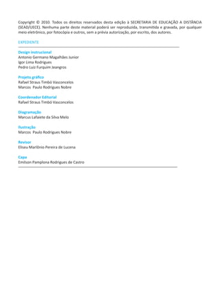 Copyright © 2010. Todos os direitos reservados desta edição à SECRETARIA DE EDUCAÇÃO A DISTÂNCIA
(SEAD/UECE). Nenhuma parte deste material poderá ser reproduzida, transmitida e gravada, por qualquer
meio eletrônico, por fotocópia e outros, sem a prévia autorização, por escrito, dos autores.
EXPEDIENTE
Design instrucional
Antonio Germano Magalhães Junior
Igor Lima Rodrigues
Pedro Luiz Furquim Jeangros
Projeto gráfico
Rafael Straus Timbó Vasconcelos
Marcos Paulo Rodrigues Nobre
Coordenador Editorial
Rafael Straus Timbó Vasconcelos
Diagramação
Marcus Lafaiete da Silva Melo
Ilustração
Marcos Paulo Rodrigues Nobre
Revisor
Eliseu Marlônio Pereira de Lucena
Capa
Emilson Pamplona Rodrigues de Castro
 