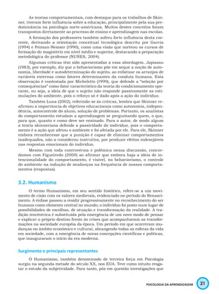 21PSICOLOGIA DA APRENDIZAGEM
As teorias comportamentais, com destaque para os trabalhos de Skin-
ner, tiveram forte influência sobre a educação, principalmente pela sua pre-
dominância na psicologia norte-americana. Muitos destes conceitos foram
transpostos diretamente ao processo de ensino e aprendizagem nas escolas.
A formação dos professores também sofreu forte influência desta cor-
rente, derivando a orientação conceitual tecnológica descrita por Garcia
(1994) e Feiman-Nemser (1990), como uma visão que norteou os cursos de
formação do magistério em nível médio e superior, destacando a preparação
metodológica do professor (NUNES, 2004).
Algumas críticas têm sido apresentadas a essa abordagem. Japiassu
(1983), por exemplo, diz que o behaviorismo põe em xeque a noção de auto-
nomia, liberdade e autodeterminação do sujeito, ao enfatizar os arranjos de
variáveis externas como fatores determinantes da conduta humana. Esta
observação é contestada por Micheletto (1999), que defende a “seleção por
consequências” como fator característico da teoria do condicionamento ope-
rante, ou seja, a ideia de que o sujeito não responde passivamente as esti-
mulações do ambiente, pois o reforço só é dado após a ação do indivíduo.
Também Luna (2002), referindo-se às criticas, lembra que Skinner re-
afirmou a importância de objetivos educacionais como autonomia, indepen-
dência, autocontrole do aluno, solução de problemas. Portanto, os analistas
do comportamento estudam a aprendizagem se perguntando quem, o que,
para que, quanto e como deve ser ensinado. Para o autor, de modo algum
a teoria skinneriana defende a passividade do indivíduo, pois o comporta-
mento é a ação que afetou o ambiente e foi afetada por ele. Para ele, Skinner
embora reconhecesse que a punição é capaz de eliminar comportamentos
inadequados, não a considerou instrutiva, por produzir efeitos indesejáveis
nas respostas emocionais do indivíduo.
Mesmo com toda controvérsia e polêmica nessa discussão, concor-
damos com Figueiredo (2000) ao afirmar que embora haja a ideia de in-
tencionalidade do comportamento, é visível, no behaviorismo, o controle
do ambiente na indução de mudanças na frequência de nossos comporta-
mentos (respostas).
3.2. Humanismo
O termo Humanismo, em seu sentido histórico, refere-se a um movi-
mento de cisão com os valores medievais, evidenciado no período do Renasci-
mento. A ênfase passou a residir progressivamente no reconhecimento do ser
humano como elemento central no mundo; o indivíduo foi posto num lugar de
possibilidades de escolhas, de atuação e transformação da realidade. A tra-
dição teocêntrica é substituída pela emergência de um novo modo de pensar
e explicar o próprio destino frente às crises que acompanhavam as transfor-
mações na sociedade européia da época. Um período em que ocorreram mu-
danças no âmbito econômico e cultural, abrangendo todas as esferas da vida
em sociedade, com a emergência de novas concepções científicas e políticas,
que inauguraram o início da era moderna.
Surgimento e principais representantes
O Humanismo, também denominado de terceira força em Psicologia
surgiu na segunda metade do século XX, nos EUA. Teve como intuito resga-
tar o estudo da subjetividade. Para tanto, pôs em questão investigações que
 