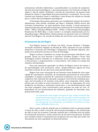22 PSICOLOGIA DA APRENDIZAGEM
priorizavam métodos objetivistas e quantificadores no estudo da compreen-
são dos processos psicológicos, e que posicionavam o ser humano no lugar de
objeto e, não de sujeito. Enfatizou o estudo da consciência, da pessoa como
dotada de valores e capacidade de autocrescimento e autonomia. Foi um mo-
vimento que almejava trazer o indivíduo e suas formas de relação no mundo
para o centro das investigações psicológicas.
A Psicologia Humanista apresenta um considerável número de autores.
Adotaremos uma divisão utilizada por Rosa e Kahhale (2002) acerca das
vertentes humanistas, na qual apontam duas escolas: a norte-americana,
representada pela psicoterapia humanista-existencial de Carl Ranson Rogers
(1902 - 1987) e Abrahan Maslow (1908 - 1970), e a Psicoterapia Fenomelógica
Existencial de Rollo May; a outra escola é a européia representada por Lu-
dwig Biswanger e Medad Boss. Destacaremos no presente texto as contribui-
ções de Carl Rogers, em virtude da ênfase de sua teoria à área educacional.
O humanismo de Carl Rogers
Carl Rogers nasceu em Illinois nos EUA, cursou História e Teologia,
iniciando ministério religioso na década de 1920, momento em que também
despertou o interesse por Psicologia e Psiquiatria. Na década seguinte, pro-
duziu seus primeiros escritos na área de Psicologia.
Rogers realizou trabalhos no campo da psicoterapia individual e com
grupos. Atuou na área docente e escreveu variados artigos e livros. Sua
abordagem teórica estendeu-se a diferentes áreas profissionais entre elas
a educacional, a organizacional, a comunitária, com ênfase no campo das
relações interpessoais.
Para que possamos apreender as ideias de Rogers acerca do ensino e
da aprendizagem será necessário, antes, compreendermos alguns de seus
conceitos centrais do seu percurso como psicoterapeuta.
Rogers traz uma concepção de ser humano como dotado de uma capa-
cidade de crescimento constante, de atualização permanente de suas poten-
cialidades. O sujeito é passível de constantes mudanças em seus processos
subjetivos. Em cada fase da vida pode conseguir certo nível de realização pes-
soal, estruturando-se de maneira mais plena, mais integrada. Deste modo,
afirma que em todos os seres humanos e em todos os organismos há uma
tendência em direção à realização construtiva, a um desenvolvimento cada
vez mais complexo. Esta característica está presente em todo ser vivo, in-
dependente de um favorecimento do ambiente, podendo ser desviada, mas,
jamais destruída, pois:
“Os organismos estão sempre em busca de algo, sempre iniciando algo,
sempre prontos para alguma coisa. Há uma fonte central de energia no or-
ganismo humano [...] é como uma tendência à plenitude, à auto-realização
que abrange não só a manutenção, mas também o crescimento do orga-
nismo” (ROGERS, 1983, p. 44).
Para o autor o tipo de relação que se estabelece entre as pessoas desde
o início da vida, é fator crucial de estruturação psicológica e de constituição
do self, ou seja, de si mesmo. Contudo, salienta que o indivíduo tem um poder
de autonomia intrínseca, sendo construtor de seu percurso pessoal. Acredita
que o próprio sujeito é responsável por mudanças em sua vida; por existir um
mecanismo de auto-regulação no desenvolvimento.
 