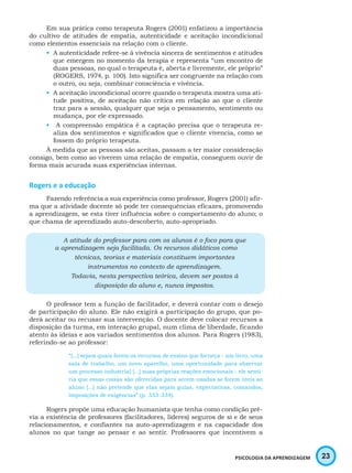 23PSICOLOGIA DA APRENDIZAGEM
Em sua prática como terapeuta Rogers (2001) enfatizou a importância
do cultivo de atitudes de empatia, autenticidade e aceitação incondicional
como elementos essenciais na relação com o cliente.
•	 A autenticidade refere-se à vivência sincera de sentimentos e atitudes
que emergem no momento da terapia e representa “um encontro de
duas pessoas, no qual o terapeuta é, aberta e livremente, ele próprio”
(ROGERS, 1974, p. 100). Isto significa ser congruente na relação com
o outro, ou seja, combinar consciência e vivência.
•	 A aceitação incondicional ocorre quando o terapeuta mostra uma ati-
tude positiva, de aceitação não crítica em relação ao que o cliente
traz para a sessão, qualquer que seja o pensamento, sentimento ou
mudança, por ele expressado.
•	 A compreensão empática é a captação precisa que o terapeuta re-
aliza dos sentimentos e significados que o cliente vivencia, como se
fossem do próprio terapeuta.
À medida que as pessoas são aceitas, passam a ter maior consideração
consigo, bem como ao viverem uma relação de empatia, conseguem ouvir de
forma mais acurada suas experiências internas.
Rogers e a educação
Fazendo referência a sua experiência como professor, Rogers (2001) afir-
ma que a atividade docente só pode ter consequências eficazes, promovendo
a aprendizagem, se esta tiver influência sobre o comportamento do aluno; o
que chama de aprendizado auto-descoberto, auto-apropriado.
A atitude do professor para com os alunos é o foco para que
a aprendizagem seja facilitada. Os recursos didáticos como
técnicas, teorias e materiais constituem importantes
instrumentos no contexto de aprendizagem.
Todavia, nesta perspectiva teórica, devem ser postos à
disposição do aluno e, nunca impostos.
O professor tem a função de facilitador, e deverá contar com o desejo
de participação do aluno. Ele não exigirá a participação do grupo, que po-
derá aceitar ou recusar sua intervenção. O docente deve colocar recursos a
disposição da turma, em interação grupal, num clima de liberdade, ficando
atento às ideias e aos variados sentimentos dos alunos. Para Rogers (1983),
referindo-se ao professor:
“[...] sejam quais forem os recursos de ensino que forneça - um livro, uma
sala de trabalho, um novo aparelho, uma oportunidade para observar
um processo industrial [...] suas próprias reações emocionais - ele senti-
ria que essas coisas são oferecidas para serem usadas se forem úteis ao
aluno [...] não pretende que elas sejam guias, expectativas, comandos,
imposições de exigências” (p. 333-334).
Rogers propõe uma educação humanista que tenha como condição pré-
via a existência de professores (facilitadores, líderes) seguros de si e de seus
relacionamentos, e confiantes na auto-aprendizagem e na capacidade dos
alunos no que tange ao pensar e ao sentir. Professores que incentivem a
 