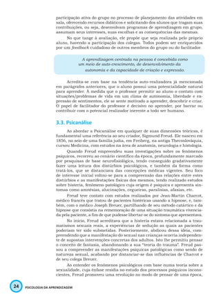 24 PSICOLOGIA DA APRENDIZAGEM
participação ativa do grupo no processo de planejamento das atividades em
sala, oferecendo recursos didáticos e solicitando dos alunos que tragam suas
contribuições, ou seja, desenvolvam programas de aprendizagem em grupo,
assumam seus interesses, suas escolhas e as consequências das mesmas.
No que tange à avaliação, ele propõe que seja realizada pelo próprio
aluno, havendo a participação dos colegas. Todos podem ser enriquecidos
por um feedback cuidadoso de outros membros do grupo ou do facilitador.
A aprendizagem centrada na pessoa é concebida como
um meio de auto-crescimento, de desenvolvimento da
autonomia e da capacidade de criação e expressão.
Acredita-se com base na tendência auto-realizadora já mencionada
em parágrafos anteriores, que o aluno possui uma potencialidade natural
para aprender. À medida que o professor permitir ao aluno o contato com
situações/problemas de vida em um clima de autonomia, liberdade e ex-
pressão de sentimentos, ele se sente motivado a aprender, descobrir e criar.
O papel de facilitador do professor é decisivo no aprender, por barrar ou
contribuir com o potencial realizador inerente a todo ser humano.
3.3. Psicanálise
Ao abordar a Psicanálise em qualquer de suas dimensões teóricas, é
fundamental uma referência ao seu criador, Sigmund Freud. Ele nasceu em
1856, no seio de uma família judia, em Freiberg, na antiga Thecoslováquia,
cursou Medicina, com estudos na área de anatomia, neurologia e histologia.
Quando Freud empreendeu suas investigações sobre os fenômenos
psíquicos, recorreu ao cenário científico da época, profundamente marcado
por pesquisas de base neurofisiológica, tendo conseguido gradativamente
fazer uma leitura dos distúrbios psicológicos, e também da forma como
tratá-los, que se distanciava das concepções médicas vigentes. Seu foco
de interesse inicial voltou-se para a compreensão das relações entre estes
distúrbios e as manifestações físicas dos mesmos, tendo realizado estudos
sobre histeria, fenômeno patológico cuja origem é psíquica e apresenta sin-
tomas como amnésias, alucinações, cegueiras, paralisias, afasias, etc.
Freud teve contato com estudos realizados por Jean-Martin Charcot,
médico francês que tratou de pacientes histéricas usando a hipnose, e, tam-
bém, com o médico Joseph Breuer, partilhando de seu método catártico e da
hipnose que consistia na rememoração de uma situação traumática vivencia-
da pela paciente, a fim de que pudesse libertar-se do sintoma que apresentava.
No início, Freud acreditava que a histeria estava relacionada a trau-
matismos sexuais reais, a experiências de sedução as quais as pacientes
poderiam ter sido submetidas. Posteriormente, abdicou dessa ideia, com-
preendendo que a manifestação do sexual nas crianças ocorria independen-
te de supostas intervenções concretas dos adultos. Isto lhe permitiu pensar
o conceito de fantasia, abandonando a sua “teoria do trauma”. Freud pas-
sou a compreender as manifestações psíquicas patológicas como sendo de
natureza sexual, acabando por distanciar-se das influências de Charcot e
de seu colega Breuer.
Ao entender os fenômenos psicológicos com base numa teoria sobre a
sexualidade, cuja ênfase residia no estudo dos processos psíquicos incons-
cientes, Freud promoveu uma revolução no modo de pensar de uma época,
 