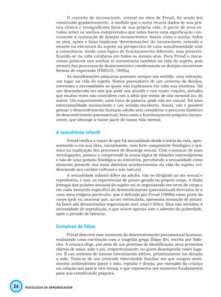 26 PSICOLOGIA DA APRENDIZAGEM
O conceito de inconsciente, central na obra de Freud, foi sendo (re)
construído gradativamente, à medida que o autor reunia dados de sua prá-
tica clínica e ressignificava fatos de sua própria vida. A partir de seus es-
tudos sobre os sonhos compreendeu que neles havia uma significação con-
cernente à realização de desejos inconscientes. Assim como o sonho, todos
os atos, ações e falas implicam ‘determinações’ do inconsciente, estando o
mesmo na estrutura do sujeito na perspectiva de uma simultaneidade com
a consciência, tendo uma lógica de funcionamento diferente, mas presenti-
ficando-se na vida cotidiana em todos os nossos atos. Para Freud o meca-
nismo presente nos sonhos se encontraria também na vida do sujeito, pois
através dos processos de deslocamento e condensação os desejos encontram
formas de expressão (FREUD, 1988a).
As manifestações psíquicas possuem sempre um sentido, uma intenção,
um lugar na vida do sujeito. Somos possuidores de um universo de desejos,
interesses e necessidades as quais não explicamos em toda sua inteireza. Há
um desconhecido em nós que pode nos aturdir e nos trazer reações, atitudes
que muitas vezes não coincidem com a ideia que temos de nós mesmos (ou do
outro). Um esquecimento, uma troca de palavra, pode não ser casual. Há uma
intencionalidade inconsciente e um sentido encoberto. Assim, não é possível
pensar o desenvolvimento humano adulto sem considerar o percurso histórico
do desenvolvimento psicossexual, bem como o funcionamento psíquico incons-
ciente, que abrange a maior parte de nossa vida mental.
A sexualidade infantil
Freud ratifica a noção de que há sexualidade desde o início da vida, apre-
sentando-a em sua obra, inicialmente, com forte componente fisiológico e quí-
mico na explicação dos processos de descarga sexual. Com o avançar de suas
investigações, passou a compreendê-la numa lógica de relações intersubjetivas
e não de uma posição fisiológica ou instintiva, percebendo a sexualidade como
elemento presente nos mais distintos acontecimentos da vida do sujeito, evi-
denciando seu caráter cultural e não natural.
A sexualidade infantil difere da adulta, não se dirigindo ao ato sexual e
reprodutivo, e sim, as experiências de prazer gerado no próprio corpo. A libido
(energia das pulsões sexuais) do sujeito vai se organizando em torno do corpo e
em cada momento específico do desenvolvimento (psicossexual) direciona-se a
uma zona erógena particular, que é definida por Freud (1988b) como parte do
corpo (pele ou mucosa) que, ao ser estimulada, apresenta sensação de prazer.
As fases são denominadas organização oral, anal e fálica. Elas não atendem à
necessidade de reprodução, o que ocorre apenas com o advento da puberdade,
após o período de latência.
Complexo de Édipo
Freud descreve esse momento do desenvolvimento psicossexual humano,
realizando uma correlação com a tragédia grega Édipo Rei, escrita por Sófo-
cles. A criança elege, por meio de um processo de identificação, seus primeiros
objetos de amor, mãe e pai, respectivamente, ou quem desempenhe esses luga-
res. É um contexto de intenso investimento afetivo, primeiramente em direção
a mãe. Trata-se de um intricado intercâmbio familiar em que surgem senti-
mentos ambivalentes (amor e ódio, repúdio e desejo, por exemplo) da criança
em relação aos pais (e vice-versa), e que representa um momento fundamental
para sua constituição psíquica.
 