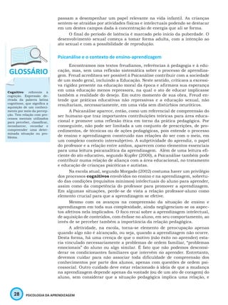 28 PSICOLOGIA DA APRENDIZAGEM
passam a desempenhar um papel relevante na vida infantil. As crianças
sentem-se atraídas por atividades físicas e intelectuais podendo se destacar
em um destes campos dada à concentração de energia que ali se forma.
O final do período de latência é marcado pelo início da puberdade. O
desenvolvimento sexual começa a tomar forma adulta, com a intenção ao
ato sexual e com a possibilidade de reprodução.
Psicanálise e o contexto de ensino-aprendizagem
Encontramos nos textos freudianos, referências à pedagogia e à edu-
cação, mas, sem uma reflexão sistemática sobre o processo de aprendiza-
gem. Freud acreditava ser possível à Psicanálise contribuir com a sociedade
de um modo geral, incluindo a Educação. Neste sentido, criticava a excessi-
va rigidez presente na educação moral da época e afirmava sua esperança
em uma educação menos repressora, na qual o ato de educar implicasse
também a realidade do desejo. Em outro momento de sua obra, Freud en-
tende que práticas educativas não repressivas e a educação sexual, não
resultariam, necessariamente, em uma vida sem distúrbios neuróticos.
A Psicanálise aparece, então, como um referencial de compreensão do
ser humano que traz importantes contribuições teóricas para área educa-
cional e promove uma reflexão ética em torno da prática pedagógica. Por
conseguinte, não pode ser limitada a um conjunto de prescrições, de pro-
cedimentos, de técnicas ou de ações pedagógicas, pois entende o processo
de ensino e aprendizagem construído nas relações do ser com o meio, em
um complexo contexto intersubjetivo. A subjetividade do aprendiz, o papel
do professor e a relação entre ambos, aparecem como elementos essenciais
para uma leitura psicanalítica da aprendizagem. Além de uma leitura efi-
ciente do ato educativo, segundo Kupfer (2000), a Psicanálise também pode
contribuir numa relação de aliança com a área educacional, no tratamento
e educação de crianças psicóticas e autistas.
Na escola atual, segundo Morgado (2002) costuma haver um privilégio
dos processos cognitivos envolvidos no ensino e na aprendizagem, sobretu-
do das condições (requisitos mínimos) intelectuais do aluno para aprender,
assim como da competência do professor para promover a aprendizagem.
Em algumas situações, perde-se de vista a relação professor-aluno como
elemento crucial para que a aprendizagem se efetive.
Mesmo com os avanços na compreensão da situação de ensino e
aprendizagem em toda sua complexidade, ainda negligenciam-se os aspec-
tos afetivos nela implicados. O foco recai sobre a aprendizagem intelectual,
de aquisição de conteúdos, com ênfase no aluno, em seu comportamento, ao
invés de se perceber também a importância da relação pedagógica.
A afetividade, na escola, torna-se elemento de preocupação apenas
quando algo não é alcançado, ou seja, quando a aprendizagem não ocorre.
Desta forma, há uma crença de que o motivo (não êxito no aprender) esta-
ria vinculado necessariamente a problemas de ordem familiar, “problemas
emocionais” do aluno ou algo similar. É fato que não podemos desconsi-
derar os condicionantes familiares que intervém no aprender. Entretanto,
devemos cuidar para não associar toda dificuldade de compreensão dos
conhecimentos por parte dos alunos, apenas com questões de ordem psi-
cossocial. Outro cuidado deve estar relacionado à ideia de que a mudança
na aprendizagem depende apenas da vontade (ou de um ato de coragem) do
aluno, sem considerar que a situação pedagógica implica uma relação, e
Cognitivo: referente à
cognição. Expressão de-
rivada da palavra latina
cognitione, que significa a
aquisição de um conheci-
mento por meio da percep-
ção. Tem relação com pro-
cessos mentais utilizados
para perceber, classificar,
reconhercer, recordar e
compreender uma deter-
minada situação ou pro-
blema.
 