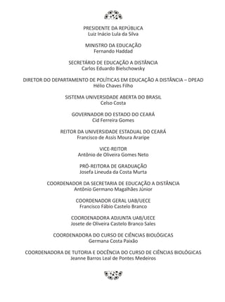 PRESIDENTE DA REPÚBLICA
Luiz Inácio Lula da Silva
MINISTRO DA EDUCAÇÃO
Fernando Haddad
SECRETÁRIO DE EDUCAÇÃO A DISTÂNCIA
Carlos Eduardo Bielschowsky
DIRETOR DO DEPARTAMENTO DE POLÍTICAS EM EDUCAÇÃO A DISTÂNCIA – DPEAD
Hélio Chaves Filho
SISTEMA UNIVERSIDADE ABERTA DO BRASIL
Celso Costa
GOVERNADOR DO ESTADO DO CEARÁ
Cid Ferreira Gomes
REITOR DA UNIVERSIDADE ESTADUAL DO CEARÁ
Francisco de Assis Moura Araripe
VICE-REITOR
Antônio de Oliveira Gomes Neto
PRÓ-REITORA DE GRADUAÇÃO
Josefa Lineuda da Costa Murta
COORDENADOR DA SECRETARIA DE EDUCAÇÃO A DISTÂNCIA
Antônio Germano Magalhães Júnior
COORDENADOR GERAL UAB/UECE
Francisco Fábio Castelo Branco
COORDENADORA ADJUNTA UAB/UECE
Josete de Oliveira Castelo Branco Sales
COORDENADORA DO CURSO DE CIÊNCIAS BIOLÓGICAS
Germana Costa Paixão
COORDENADORA DE TUTORIA E DOCÊNCIA DO CURSO DE CIÊNCIAS BIOLÓGICAS
Jeanne Barros Leal de Pontes Medeiros
 