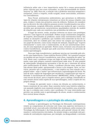 30 PSICOLOGIA DA APRENDIZAGEM
influência sobre nós e teve importância maior foi a nossa preocupação
pelas ciências que nos eram ensinadas, ou pela personalidade de nossos
mestres” (p. 286). Para ele, a relação com o professor mesclava simpatias e
antipatias, crítica e respeito, tendo surgido, nesse intercâmbio, sentimen-
tos contraditórios.
Para Freud, sentimentos ambivalentes, que permeiam os diferentes
tipos de relações interpessoais remontam ao início de nossas relações com
pais, irmãos e irmãs nos primeiros anos da infância. Embora ele considere
que no decorrer da vida subjetiva possam ocorrer transformações nas atitu-
des emocionais, surgindo diferentes sentidos nos modos de agir e conviver,
acredita que permanecem características (qualidades) centrais do modelo
de relações que cada um constituiu nos primórdios da infância.
O lugar do mestre, então, atualiza vivências no aluno com protótipos
infantis e com lugares de autoridade. Podem surgir sentimentos amigáveis,
de respeito, direcionados ao professor, assim como sentimentos hostis. Em
ambas as situações o professor, que também está submetido às leis do in-
consciente, deve ter cuidado para não entrar em campos que fugiriam de
seu papel de docente; como numa relação de sedução, daquele que “suprirá
inteiramente” o outro com o conhecimento, ou de um autoritarismo extre-
mo, de uma imposição ao aprender. Nestes casos, teríamos uma situação de
contra-transferência, situação que pode acarretar entraves no processo de
ensino-aprendizagem.
Para que haja transferência o professor precisa ser investido pelo alu-
no de uma importância. Como enfatiza Pereira (1994), “só é possível ensinar
na medida em que houver transferência, quer dizer, suposição de saber” (p.
213). Neste caso, o professor ocupa um lugar de saber atribuído pelo aluno,
assim como pelo próprio contexto institucional onde atua. É uma posição
de saber/poder (imaginária) necessária a fim de que o interesse do aluno
pelo conhecimento se efetive. Porém, o professor precisa estar atento para
não abusar deste poder, aprisionando o aluno a sua imagem. Deve, ao con-
trário, permitir que o conhecimento - e isso implica em uma relação com o
próprio saber - seja o “motor” que influenciará a aprendizagem do aluno. Na
sala de aula, espaço de linguagem por excelência, é importante que seja en-
fatizada “a socialização do conhecimento” (MORGADO, 2002), o lugar para
uma escuta do aluno, para o respeito mútuo, para o diálogo, entendendo-se
este mesmo aluno como sujeito de sua aprendizagem, como o sujeito de seu
próprio desejo.
O desejo de aprender move o aluno em direção ao conhecimento, à
busca constante de um saber. Esse caminho inclui uma história subjetiva,
um passado implícito num momento presente, mas também uma atualida-
de, que é a relação com o outro, com o professor. E é esse intercâmbio que
permite um sentido novo à aprendizagem do aluno, sendo o conhecimento
foco central dessa relação.
4. Aprendizagem e a psicologia da educação
Analisar a aprendizagem na Psicologia da Educação contemporânea
remete ao compromisso de articular este tema com aspectos intrínsecos à
sociedade atual, marcada pela velocidade das mudanças, pelos avanços da
Tecnologia da Informação e da Comunicação, pelo grande volume de infor-
mações e conhecimentos veiculados. Ao mesmo tempo a sociedade está per-
meada de contradições expressas, por exemplo, na desigualdade e exclusão
 