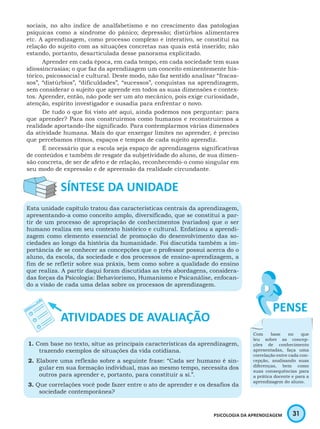 31PSICOLOGIA DA APRENDIZAGEM
sociais, no alto índice de analfabetismo e no crescimento das patologias
psíquicas como a síndrome do pânico; depressão; distúrbios alimentares
etc. A aprendizagem, como processo complexo e interativo, se constitui na
relação do sujeito com as situações concretas nas quais está inserido; não
estando, portanto, desarticulada desse panorama explicitado.
Aprender em cada época, em cada tempo, em cada sociedade tem suas
idiossincrasias; o que faz da aprendizagem um conceito eminentemente his-
tórico, psicossocial e cultural. Deste modo, não faz sentido analisar “fracas-
sos”, “distúrbios”, “dificuldades”, “sucessos”, conquistas na aprendizagem,
sem considerar o sujeito que aprende em todos as suas dimensões e contex-
tos. Aprender, então, não pode ser um ato mecânico, pois exige curiosidade,
atenção, espírito investigador e ousadia para enfrentar o novo.
De tudo o que foi visto até aqui, ainda podemos nos perguntar: para
que aprender? Para nos construirmos como humanos e reconstruirmos a
realidade aportando-lhe significado. Para contemplarmos várias dimensões
da atividade humana. Mais do que enxergar limites no aprender, é preciso
que percebamos ritmos, espaços e tempos de cada sujeito aprendiz.
É necessário que a escola seja espaço de aprendizagens significativas
de conteúdos e também de resgate da subjetividade do aluno, de sua dimen-
são concreta, de ser de afeto e de relação, reconhecendo-o como singular em
seu modo de expressão e de apreensão da realidade circundante.
Esta unidade capítulo tratou das características centrais da aprendizagem,
apresentando-a como conceito amplo, diversificado, que se constitui a par-
tir de um processo de apropriação de conhecimentos (variados) que o ser
humano realiza em seu contexto histórico e cultural. Enfatizou a aprendi-
zagem como elemento essencial de promoção do desenvolvimento das so-
ciedades ao longo da história da humanidade. Foi discutida também a im-
portância de se conhecer as concepções que o professor possui acerca do o
aluno, da escola, da sociedade e dos processos de ensino-aprendizagem, a
fim de se refletir sobre sua práxis, bem como sobre a qualidade do ensino
que realiza. A partir daqui foram discutidas as três abordagens, considera-
das forças da Psicologia: Behaviorismo, Humanismo e Psicanálise, enfocan-
do a visão de cada uma delas sobre os processos de aprendizagem.
1. Com base no texto, situe as principais características da aprendizagem,
trazendo exemplos de situações da vida cotidiana.
2. Elabore uma reflexão sobre a seguinte frase: “Cada ser humano é sin-
gular em sua formação individual, mas ao mesmo tempo, necessita dos
outros para aprender e, portanto, para constituir a si.”.
3. Que correlações você pode fazer entre o ato de aprender e os desafios da
sociedade contemporânea?
Com base no que
leu sobre as concep-
ções de conhecimento
apresentadas, faça uma
correlação entre cada con-
cepção, analisando suas
diferenças, bem como
suas consequências para
a prática docente e para a
aprendizagem do aluno.
 