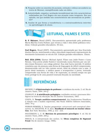 32 PSICOLOGIA DA APRENDIZAGEM
4. Pesquise sobre os conceitos de punição, extinção e reforço secundário na
teoria de Skinner, exemplificando cada um deles.
5. Autenticidade, empatia e aceitação incondicional são três características
enfatizadas por Carl Rogers em sua atuação como terapeuta. Em sua
opinião, em que medida tais características são necessárias ao profes-
sor?
6. Analise de que forma a transferência e a contratransferência intervêm
na aprendizagem do aluno.
B. F. Skinner. Brasil (2007). Documentário apresentado pela professora
Maria Martha Costa Hubner, que retrata a vida e obra deste polêmico estu-
dioso. Coleção grandes educadores. 40 min.
Carl Rogers. Brasil (2007). Documentário apresentado por Ana Gracinda
Queluz Garcia, sintetizando a vida e obra deste importante representante do
movimento humanista no século XX. Coleção grandes educadores. 35min.
Nell. EUA (1994). Diretor: Michael Apted. Filme com Jodie Foster e Liam
Neeson. Uma jovem (Jodie Foster) é encontrada numa floresta por um mé-
dico (Liam Neeson) e um colega policial. Sua mãe havia morrido. O médico
constatou que ela possuía uma forma de linguagem de difícil compreensão,
demonstrando não ter tido contato social, além da relação com a mãe. A
partir deste momento, o médico passa a acompanhar a jovem, tentando
compreender sua forma de vida e de expressão, ao mesmo tempo em que
tenta protegê-la de uma possível inserção forçada na sociedade.
BECKER, F. A Epistemologia do professor: o cotidiano da escola. 2. ed. Rio de
Janeiro: Vozes, 1994. 344 p.
CHARLOT, B. A mistificação pedagógica: realidades sociais e processos ideo-
lógicos na teoria da educação. Rio de Janeiro: Guanabara, 1983.
COSTA, N. Terapia analítico-comportamental: dos fundamentos filosóficos
à relação com o modelo cognitvista. São Paulo: ESETec Editores Associados,
2002. 79 p.
FEIMAN-NEMSER, S. Teacher preparation: sctructural and conceptual alter-
natives. In: HOUSTON, W. R. (Ed.). Handbook of research on teacher educa-
tion. New York: Mcmillan, 1990, p. 212 - 233.
FIGUEIREDO, L. C. M. Matrizes do pensamento psicológico. 8. ed. Rio de
Janeiro: Vozes, 2000. 208 p.
FREUD, S. A interpretação dos sonhos. In: Obras completas de Sigmund
Freud. Rio de Janeiro: Imago, 1988a.
 