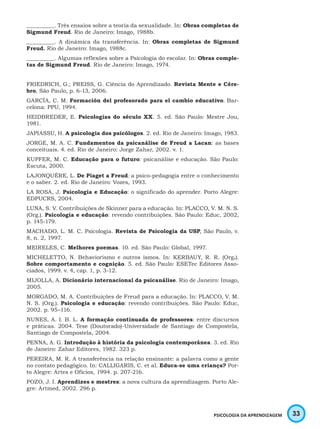 33PSICOLOGIA DA APRENDIZAGEM
_________. Três ensaios sobre a teoria da sexualidade. In: Obras completas de
Sigmund Freud. Rio de Janeiro: Imago, 1988b.
_________. A dinâmica da transferência. In: Obras completas de Sigmund
Freud. Rio de Janeiro: Imago, 1988c.
_________. Algumas reflexões sobre a Psicologia do escolar. In: Obras comple-
tas de Sigmund Freud. Rio de Janeiro: Imago, 1974.
FRIEDRICH, G.; PREISS, G. Ciência do Aprendizado. Revista Mente e Cére-
bro, São Paulo, p. 6-13, 2006.
GARCÍA, C. M. Formación del profesorado para el cambio educativo. Bar-
celona: PPU, 1994.
HEIDBREDER, E. Psicologias do século XX. 5. ed. São Paulo: Mestre Jou,
1981.
JAPIASSU, H. A psicologia dos psicólogos. 2. ed. Rio de Janeiro: Imago, 1983.
JORGE, M. A. C. Fundamentos da psicanálise de Freud a Lacan: as bases
conceituais. 4. ed. Rio de Janeiro: Jorge Zahar, 2002. v. 1.
KUPFER, M. C. Educação para o futuro: psicanálise e educação. São Paulo:
Escuta, 2000.
LAJONQUÉRE, L. De Piaget a Freud: a psico-pedagogia entre o conhecimento
e o saber. 2. ed. Rio de Janeiro: Vozes, 1993.
LA ROSA, J. Psicologia e Educação: o significado do aprender. Porto Alegre:
EDPUCRS, 2004.
LUNA, S. V. Contribuições de Skinner para a educação. In: PLACCO, V. M. N. S.
(Org.). Psicologia e educação: revendo contribuições. São Paulo: Educ, 2002,
p. 145-179.
MACHADO, L. M. C. Psicologia. Revista de Psicologia da USP, São Paulo, v.
8, n. 2, 1997.
MEIRELES, C. Melhores poemas. 10. ed. São Paulo: Global, 1997.
MICHELETTO, N. Behaviorismo e outros ismos. In: KERBAUY, R. R. (Org.).
Sobre comportamento e cognição. 5. ed. São Paulo: ESETec Editores Asso-
ciados, 1999. v. 4, cap. 1, p. 3-12.
MIJOLLA, A. Dicionário internacional da psicanálise. Rio de Janeiro: Imago,
2005.
MORGADO, M. A. Contribuições de Freud para a educação. In: PLACCO, V. M.
N. S. (Org.). Psicologia e educação: revendo contribuições. São Paulo: Educ,
2002. p. 95–116.
NUNES, A. I. B. L. A formação continuada de professores: entre discursos
e práticas. 2004. Tese (Doutorado)-Universidade de Santiago de Compostela,
Santiago de Compostela, 2004.
PENNA, A. G. Introdução à história da psicologia contemporânea. 3. ed. Rio
de Janeiro: Zahar Editores, 1982. 323 p.
PEREIRA, M. R. A transferência na relação ensinante: a palavra como a gente
no contato pedagógico. In: CALLIGARIS, C. et al. Educa-se uma criança? Por-
to Alegre: Artes e Ofícios, 1994. p. 207-216.
POZO, J. I. Aprendizes e mestres: a nova cultura da aprendizagem. Porto Ale-
gre: Artmed, 2002. 296 p.
 