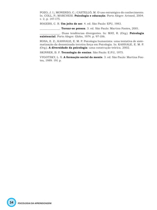 34 PSICOLOGIA DA APRENDIZAGEM
POZO, J. I.; MONEREO, C.; CASTELLÓ, M. O uso estratégico do conhecimento.
In. COLL, P.; MARCHESI. Psicologia e educação. Porto Alegre: Artmed, 2004.
v. 2, p. 147-175.
ROGERS, C. R. Um jeito de ser. 4. ed. São Paulo: EPU, 1983.
_____________. Tornar-se pessoa. 3. ed. São Paulo: Martins Fontes, 2001.
_____________. Duas tendências divergentes. In: MAY, R. (Org.). Psicologia
existencial. Porto Alegre: Globo, 1974. p. 97-106.
ROSA, E. Z.; KAHHALE, E. M. P. Psicologia humanista: uma tentativa de siste-
matização da denominada terceira força em Psicologia. In: KAHHALE, E. M. P.
(Org.). A diversidade da psicologia: uma construção teórica. 2002.
SKINNER, B. F. Tecnologia de ensino. São Paulo: E.P.U, 1975.
VYGOTSKY, L. S. A formação social da mente. 3. ed. São Paulo: Martins Fon-
tes, 1989. 191 p.
 