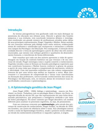 37PSICOLOGIA DA APRENDIZAGEM
Introdução
As teorias psicogenéticas vem ganhando cada vez mais destaque no
panorama da educação nos últimos anos. Discutir a gênese das funções
psíquicas e sua evolução, vem suscitando inúmeros debates e investiga-
ções envolvendo um grande número de profissionais atraídos pelas ideias
de seus principais representantes: Piaget, Vygotsky e Wallon. Nesse sentido,
há um crescente interesse pelo diálogo entre esses teóricos, evidenciando
zonas de confrontos e similitudes que enriquecem e estimulam a reflexão
nos campos da Psicologia e da Educação. Por conseguinte, é intenção dessa
unidade discutir o tema da aprendizagem a partir do olhar dos três autores
enunciados, que mesmo com enfoque genérico e qualitativo do desenvolvi-
mento humano, o conceberam de forma diferenciada.
Vale ressaltar que cada um dos autores apresenta a visão de apren-
dizagem em função do contexto histórico em que viveram e de seu inte-
resse de estudo: Piaget investigou como o sujeito constrói o conhecimento;
Vygotsky estudou como se formam as funções psicológicas superiores que
nos constituem humanos e Wallon buscou conhecer a gênese da pessoa
a partir de uma visão que integra a compreensão do movimento, intelecto
e afetividade. Com isto queremos sublinhar que não cabem comparações
lineares de que uma teoria seja melhor ou superior a outra. Mais inte-
ressante é o movimento de compreendê-las e situar suas contribuições
na formação dos professores, entrecruzando conhecimentos das áreas da
Psicologia e da Educação, sem, no entanto, deixar de reconhecer suas es-
pecificidades conceituais e epistemológicas.
1. A Epistemologia genética de Jean Piaget
Jean Piaget (1896 - 1980), biólogo e epistemólogo, nasceu em Neu-
châtel, na Suíça. Trabalhou com os psicólogos Binet e Simon, em Paris, na
segunda década do século XX, que são representantes de uma linha deno-
minada psicométrica, que pesquisava a inteligência medindo-a por meio
de testes psicológicos. Foi nesse contexto que Piaget descobriu um modelo
diferente para analisar os processos cognitivos, ou seja, do pensamento.
Com seu interesse crescente por epistemologia, pelo estudo dos pro-
cessos de construção do conhecimento, Piaget fundou, na década de 1950,
em Genebra, um centro de referência sobre o tema. Sua abordagem teórica
recebe o nome de Epistemologia Genética, sendo o primeiro termo referente
ao estudo do conhecimento (científico) e o segundo à gênese, à origem. Epistemologia: estudo do
conhecimento científico.
 