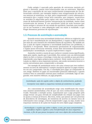 40 PSICOLOGIA DA APRENDIZAGEM
Cada estágio é marcado pela aparição de estruturas mentais ori-
ginais e distintas, porém inter-relacionadas com as anteriores. Significa
dizer que a aquisição de um novo conhecimento (compreensão de um de-
terminado conceito, por exemplo) implica uma reorganização de estrutu-
ras mentais já existentes, ou seja, para compreender a nova informação é
necessário que o sujeito reveja seus conceitos, que compare, reestruture
os sentidos já adquiridos para captar este novo conhecimento. Este pro-
cesso de desenvolvimento envolve interpretação da realidade, assim como
reconstrução da mesma. É um movimento (vital) da ação humana que
busca sempre o alcance de um estado de equilíbrio, havendo uma tendên-
cia no ser humano a uma adaptação cada vez maior à realidade, o que
Piaget denomina processo de equilibração.
1.3. Processos de assimilação e acomodação
Quando ocorre uma necessidade (intelectual, afetiva ou orgânica), que
por sua vez é manifestação de um desequilíbrio, o sujeito reagirá à mesma
por meio de uma tentativa de restabelecimento do equilíbrio. Na medida em
que a ação do sujeito compensa a necessidade (soluciona um problema), o
equilíbrio é recuperado. Neste movimento permanente de reajustamento,
o sujeito (suas estruturas mentais), aciona dois mecanismos denominados
assimilação e acomodação, os quais explicaremos a seguir.
Assimilar envolve a noção de que conhecer consiste numa significação,
dada pelo sujeito, àquilo que é percebido. Em contato com um determinado
objeto ou fato a criança o investiga e tenta dar um sentido ao que percebeu,
imprimindo uma lógica própria para conhecer. Deste modo, incorpora a si-
tuação ou objeto a seus esquemas mentais, não sendo necessário recorrer a
outros mecanismos para compreender a situação.
Um exemplo de assimilação seria o de uma criança que tem conheci-
mentos na área de informática e sempre manipula apenas os jogos existen-
tes em seu computador. Um dia, é convidada para jogar no computador de
um amigo. Embora os jogos ali encontrados possuam diferenças, o garoto
conhece bem os comandos centrais para conduzir a atividade, logo se inte-
grando, sem maiores esforços, ao jogo proposto.
Assimilação: ação do sujeito sobre o objeto do conhecimento, podendo
incorporar esse objeto a esquemas mentais já existentes no sujeito.
Já o mecanismo de acomodação exige uma modificação dos esque-
mas mentais (assimilados) a fim de que um novo conhecimento seja cons-
truído. Tomando o exemplo acima, suponhamos que o jogo proposto pelo
amigo tivesse um grau elevado de complexidade em relação aos jogos com
os quais a criança já brincou. Ela teria, então, que passar por um processo
de descoberta de estratégias, de tentativas de acertos ou mesmo troca de
informações com o amigo, a fim de compreender o jogo, ou seja, mudar seus
esquemas mentais (e de ação) em função do novo objeto (jogo complexo).
Acomodação: o sujeito age sobre o objeto, e este, por suas características
específicas impele o sujeito a uma transformação de seus esquemas
mentais, a fim de que possa incorporar este novo objeto (do conhecimento).
 
