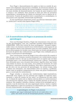 41PSICOLOGIA DA APRENDIZAGEM
Para Piaget o desenvolvimento do sujeito se dará no sentido de pro-
mover uma adaptação mais precisa a realidade. As estruturas mentais, as-
sim como os processos afetivos da criança tenderão a alcançar níveis cada
vez mais elevados de desenvolvimento, em função da ação recíproca entre
a criança e seu ambiente. Esse processo se dará por meio de sucessivas
assimilações e acomodações do sujeito na interação com os objetos de co-
nhecimento. O ponto de equilíbrio entre a assimilação e a acomodação, é o
mecanismo auto-regulador, denominado equilibração.
E essa equilibração progressiva ocorre nas diversas dimensões (afeti-
va, intelectual e social) como aponta Piaget (1991):
"Do ponto de vista da inteligência é fácil se opor a instabilidade e incoe-
rência relativa das ideias infantis à sistematização de raciocínio do adul-
to. No campo da vida afetiva notou-se muitas vezes quanto o equilíbrio
dos sentimentos aumenta com a idade e, finalmente, também as relações
sociais obedecem as mesmas leis de estabilização gradual."
1.4. O construtivismo de Piaget e os processos de ensino-
aprendizagem
Com sua Psicologia Genética, Piaget não intencionava criar uma teo-
ria das aprendizagens, mas, sim, responder questões epistemológicas (LA-
JONQUIÈRE, 1993), foco central de suas investigações. Desejava compre-
ender como o ser humano constrói seus conhecimentos, como passa de um
nível cognitivo-afetivo mais elementar para um mais complexo. Foi a partir
de sua preocupação em estudar essa construção em termos psicogenéticos,
de busca da gênese dos conhecimentos, que Piaget criou condições para se
pensar os processos de aprendizagem.
Uma contribuição central de Piaget à área educacional diz respeito à
ideia de que o ser humano constrói ativamente seu conhecimento acerca
da realidade externa e de que as interações entre os sujeitos são um fator
primordial para o seu desenvolvimento intelectual e afetivo. Transpondo
esta afirmação para uma situação educacional, significa dizer que existe
uma ênfase no aluno, em suas ações, seus modos de raciocínio, de como
interpreta e soluciona situações-problema. Esta ideia o posiciona num lu-
gar de ativo em seu processo de aprendizagem. Ao mesmo tempo, dada
a ênfase nas interações, nos intercâmbios entre os sujeitos, o professor,
assim como os próprios companheiros de classe são peças fundamentais
para a construção do conhecimento.
Piaget estudou a natureza dos conhecimentos lógico-matemáticos,
afirmando suas origens em um processo que engloba os aspectos matu-
racionais, a ação da criança em seu meio e as influências do meio sobre
ela. A relação do sujeito com os objetos externos (fatos ou conhecimentos) é
um exercício da cognição, pois o sujeito dá sentidos pessoais ao que busca
conhecer. Ele compara, classifica, analisa e utiliza-se de estratégias que re-
querem o uso do raciocínio e de uma organização interna. Assim, o sujeito/
aluno piagetiano é capaz de reconstruir as informações que recebe, a partir
de seus conhecimentos, na interação com o meio.
A aprendizagem, em Piaget, é um processo
complexo, que requer elaboração interna de um modo ativo e sin-
gular, não sendo um ato de incorporação passiva, mecânica.
 