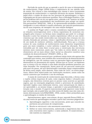 42 PSICOLOGIA DA APRENDIZAGEM
Partindo da noção de que se aprende a partir de uma re-interpretação
do conhecimento, Piaget (2000) frisou a importância de um método ativo
de ensino. Fez críticas a uma metodologia que visasse à mera transmissão
(exposição) do conhecimento e a repetição mecânica do mesmo. Enfatizou o
papel ativo e criador do aluno em seu processo de aprendizagem e a lógica
empregada por ele para solucionar questões. Para a Psicologia Genética, o pa-
pel do professor deve ser de um agente ativo, cabendo a ele “mostrar ao aluno
que seus esquemas assimiladores são insuficientes para atingir um equilí-
brio permanente” (PASCUAL, 1999, p. 9), apresentando atividades criativas e
instigando-o a uma reflexão e criação constantes, por meio de questionamen-
tos de suas respostas, de exemplos e de uma relação dialógica.
A análise de Piaget sobre o ensino considerava importante perceber
as relações (convergências) entre a forma espontânea de raciocínio em-
pregada pela criança e as formas mais complexas que pode vir a atingir.
Quando o autor faz menção às noções espontâneas refere-se aos conhe-
cimentos que vão sendo construídos nas interações das crianças em seu
mundo, formado por pessoas, coisas e significados diversos; não se trata
de um modo de conhecer solitário, individualizado. Para que a criança
avance de uma condição de conhecimento mais elementar (espontâneo)
para um mais complexo, o autor salienta o papel da educação. Esta é
entendida por ele como fator crucial para a construção das estruturas
mentais mais essenciais, posto que “em todos os níveis (desde os mais
elementares até os mais altos) o fator social ou educativo constitui uma
condição do desenvolvimento” (PIAGET, 2000, p. 33).
Piaget considera essencial que o professor esteja ciente não apenas dos
conteúdos que ensina, mas também das características do desenvolvimento
da inteligência, que ele conheça como as operações lógico-matemáticas se
desenvolvem no pensamento do sujeito. Afirma que os “erros”, as hipóteses
que a criança cria em relação a uma dada situação-problema possuem um
valor formador. Por conseguinte, fazem parte de um percurso construtivo
pelo qual ela passa, até que determinados conteúdos sejam compreendidos
de forma mais ampla, mais abstrata. Esta visão do “erro”, na teoria piage-
tiana, obteve forte repercussão nas instituições escolares, assim como em
outros contextos que envolvem o uso da avaliação.
A noção de construção de conhecimento aqui discutida, a forma como
o sujeito utiliza esquemas de ação, como organiza dados e situações que
surgem, são elementos centrais para se pensar como ocorrem as aprendi-
zagens, que na concepção piagetiana remete a processos de assimilação.
Aprender implica uma elaboração interna, uma interpretação do objeto a
ser apreendido e, ao mesmo tempo, o aprender é uma possibilidade na in-
teração com o mundo. O aspecto maturacional pode aparecer como limite
(por exemplo, não se pode falar aos dois meses de idade), mas não como ele-
mento determinante (LAJONQUIÈRE, 1993), sendo o fator primordial para
a aprendizagem os modos de interação.
Apresentaremos, agora, uma síntese, do que, segundo Penna (1982), se-
ria uma teoria de aprendizagem extraída a partir dos conceitos piagetianos:
1.	 Aprendizagem cognitiva e não mecanicista, posto que concede im-
portância aos processos de compreensão;
2.	 Revela-se estrutural e não meramente associativa;
3.	 Define-se como interacionista, salientando a importância das rela-
ções reversíveis entre sujeito e o meio ambiente. É construtivista, e
não inatista ou empirista;
 