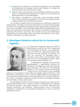 43PSICOLOGIA DA APRENDIZAGEM
4.	 Desenvolve-se centrada no conceito de competência, de capacidade
de fornecimento de resposta, tendo como condição os estágios de
desenvolvimento percorridos pela criança;
5.	 Concede relevo aos processos de equilibração (condição que possi-
bilita a estabilidade das aquisições do sujeito em seu processo de
desenvolvimento e de aprendizagem).
6.	 Para Piaget, a inteligência é construída, sendo necessário conside-
rá-la em seus aspectos qualitativos e não como um produto de do-
tações genéticas ou estimulações externas.
Os estudos de Piaget derivaram pesquisas em diferentes campos do
conhecimento. Um deles, de grande repercussão nas últimas três décadas,
no Brasil, foi à psicogênese da língua escrita apresentada por Emília Fer-
reiro, aluna de Piaget, e Ana Teberosky (1985). Estas pesquisadoras inves-
tigaram e explicaram as hipóteses das crianças no processo de aquisição e
construção da leitura e da escrita. Seus estudos na área da alfabetização
impulsionaram as discussões sobre a proposta construtivista e sua reper-
cussão na formação e na prática docente.
2. Abordagem histórico-cultural de Lev Semenovich
Vygotsky
Lev Semenovich Vygotsky nasceu em 1896 na
Bielo-Rússia e morreu em 1934. Graduou-se
na Universidade de Moscou, com aprofunda-
mento em literatura, realizando estudos tam-
bém nas áreas da medicina e do direito. Ini-
ciou seu percurso na Psicologia após a
revolução russa (1917), desenvolvendo traba-
lhos na área de aprendizagem escolar, infân-
cia, educação especial (Figura 2.1).
A Psicologia de Vygotsky tem como base
epistemológica o materialismo dialético de
Karl Marx, investigando os processos psicoló-
gicos humanos, com relevo em sua dimensão
histórica e não natural. Extrai do marxismo
a ideia de que o ser humano é uma realidade
concreta e sua essência é construída nas relações sociais. Portanto, a vida
determina a consciência, e não, o contrário (PINO, 2002). Nesta perspectiva,
o ser humano transformando a natureza modificou a si, ou seja, construin-
do cultura, civilizações, agindo no mundo em meio aos desafios lançados
pela realidade, evoluiu como espécie.
Na abordagem histórico-cultural merecem menção os nomes de Ale-
xander Romanovich Luria e Alex N. Leontiev, colaboradores de Vygotsky
em diversos estudos, e que posteriormente a sua morte, seguiram suas
próprias produções com destaque, respectivamente, para os processos
simbólicos e mediadores na construção do psiquismo e, para o estudo da
atividade humana.
 