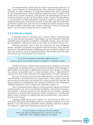 45PSICOLOGIA DA APRENDIZAGEM
O comportamento cultural tem seu início nos processos naturais, ou
seja, numa condição de desenvolvimento mais elementar (regida pelas li-
mitações de ordem biológica). É importante salientarmos que a passagem
de um desenvolvimento menos complexo (elementar) para o superior, não
se dá numa conexão mecânica, num processo de aprendizagem em que os
estímulos externos incidem de forma direta sobre o sujeito, transformando-
-o. Ao contrário, no desenvolvimento cultural do sujeito ele passa por uma
mudança interna dos “processos naturais”. E isto não é algo fornecido biolo-
gicamente ou pelo meio, mas é fruto da atividade da espécie humana frente
às oportunidades oferecidas pelo contexto histórico e cultural do qual faz
parte, e que ao mesmo tempo, por ela é reconstruído.
2.2. A ideia da mediação
A primeira forma de interação que a criança efetiva é marcada pelo
uso de instrumentos dos quais o meio dispõe, que são utensílios materiais,
utilizados para manipular e modificar a realidade externa, como por exem-
plo, brinquedos e objetos que estão ao seu redor no ambiente em que vive.
Podemos introduzir aqui a ideia da construção de uma inteligência
prática, inclusive encontrada em algumas espécies animais. Esta analogia
precisa ser entendida de forma cuidadosa posto que as demais espécies, por
mais que avancem em seus desenvolvimentos, não atingem graus de aper-
feiçoamento que encontramos no ser humano.
O uso de instrumentos (utensílios, objetos) pelo ser
humano gera uma transformação no ambiente e no próprio sujeito.
O bebê humano, ao contrário dos animais, possui gradativa chance de
compreensão do mundo externo, permeado por pessoas, pela linguagem e
pelos objetos com funções e significados culturais. Por exemplo, a criança,
aos poucos vai aprender que as coisas possuem nomes e dependendo de
onde ela vive, tais coisas e palavras terão significados e funções específicos.
Para que a criança se aproprie dos conhecimentos e avance em seu de-
senvolvimento, é necessário que ela compreenda e utilize signos culturais,
que servem de ponte para sua relação com o meio no qual está inserida. Os
signos podem ser exemplificados por sistemas simbólicos como: linguagem,
símbolos algébricos, escrita, diagramas, desenhos, mapas, etc.
Com a utilização desses signos a criança passa a regular seu próprio
comportamento por meio de atividades mediadas, tipicamente humanas,
por exemplo, a criança através de um desenho da sua família, consegue
expressar um determinado sentimento (medo, saudade etc.). Também por
meio da fala a criança vai explicitando seus pensamentos e suas estraté-
gias de ação no meio.
Vygotsky (1996) afirma que “o signo é um meio de que se vale o ho-
mem para influenciar psicologicamente em sua própria conduta, ou na dos
demais; é um meio para sua atividade interior, dirigida a dominar o próprio
ser humano: o signo está orientado para dentro” (p. 94).
O uso do signo é sempre um meio de relação
social, que apenas gradativamente, torna-se um meio de
influência sobre o próprio psiquismo do sujeito.
 
