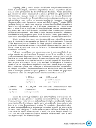 47PSICOLOGIA DA APRENDIZAGEM
Vygotsky (2001a) teoriza sobre a intrincada relação entre desenvolvi-
mento e aprendizagem, atribuindo importância crucial às práticas educa-
cionais como propulsoras do desenvolvimento humano. Porém, reconhece
que anterior ao ensino escolarizado a criança já traz uma pré-história de
conhecimento, e que, ao entrar em contato com noções na área de matemá-
tica ou da escrita em forma de conteúdos escolares, já experienciou em sua
vida cotidiana essas noções, por exemplo, realizando contagens e testando
hipóteses sobre a escrita presente numa sociedade letrada. Vygotsky (1999)
também discute as razões que estão na origem da dificuldade da criança
frente à aprendizagem da escrita. A atividade espontânea da criança, como
saber o nome de seus familiares, é impulsionada por motivos, necessidades,
enquanto a escrita formal demanda habilidades que envolvem mecanismos
de abstração complexos. Deste modo, o papel da escola é essencial no desen-
volvimento de funções psicológicas mais avançadas, como, por exemplo, na
construção de conceitos necessários ao domínio de uma escrita sistemática.
A inter-relação dos conhecimentos espontâneos e científicos nos re-
mete à importância do conceito de Zona de Desenvolvimento Proximal
(ZDP). Vygotsky discorre acerca de duas possíveis dimensões do desen-
volvimento: aquelas referentes às capacidades já completadas (desenvolvi-
mento real) e aquelas que estão na iminência de serem efetivadas (desen-
volvimento potencial).
Podemos exemplificar com uma criança que já tem capacidade de so-
zinha, montar um quebra-cabeça de quatro peças. Neste sentido, já conhe-
ce elementos deste jogo, como o encaixe de peças, as cores, reconhecimento
das figuras, o que podemos chamar de desenvolvimento real. Com o auxílio
de outra pessoa de maior conhecimento, a criança poderá ser desafiada a
avançar para a montagem de um quebra-cabeça de seis peças. A interven-
ção do outro vai requerer estratégias diversas como lançar perguntas, apre-
sentar modelos e pistas, que favoreçam o desenvolvimento do pensamento,
da atenção voluntária, da memória mediada e da atividade reflexiva. Neste
caso, a mediação possibilita que o potencial para montar um jogo mais
complexo se torne uma função real no desenvolvimento da criança.
1. ZDReal
 ZDPotencial
(faz sozinha (possibilidade de montar
jogo 4 peças) jogo seis peças)
2. ZDReal 	
 MEDIAÇÃO
 Nova Zona Desenvolvimento Real
(faz sozinha (criação de ZDP/ (monta jogo 6 peças sozinha)
jogo 4 peças) monta jogo com ajuda)
Diante do exposto, percebemos que para Vygotsky a situação de en-
sino desperta e guia processos internos no desenvolvimento intelectual da
criança, devendo voltar-se para as funções psicológicas ainda em formação,
constituição. Ele defendia que aquilo que o aluno já sabe fazer sozinho não
deveria ser o foco do processo de ensino. Ao contrário, é importante aten-
tar para as capacidades que podem ser efetivadas a partir da intervenção
do outro como mediador. A escola, pela sua especificidade de lugar de (re)
construção de significados culturais e históricos, pode fornecer condições
concretas para que o desenvolvimento potencial torne-se real, como acredi-
tava Vygotsky (2001b) afirmando que:
 