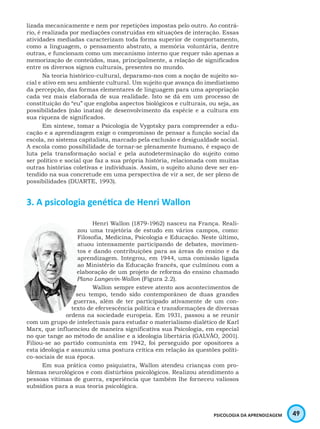 49PSICOLOGIA DA APRENDIZAGEM
lizada mecanicamente e nem por repetições impostas pelo outro. Ao contrá-
rio, é realizada por mediações construídas em situações de interação. Essas
atividades mediadas caracterizam toda forma superior de comportamento,
como a linguagem, o pensamento abstrato, a memória voluntária, dentre
outras, e funcionam como um mecanismo interno que requer não apenas a
memorização de conteúdos, mas, principalmente, a relação de significados
entre os diversos signos culturais, presentes no mundo.
Na teoria histórico-cultural, deparamo-nos com a noção de sujeito so-
cial e ativo em seu ambiente cultural. Um sujeito que avança do imediatismo
da percepção, das formas elementares de linguagem para uma apropriação
cada vez mais elaborada de sua realidade. Isto se dá em um processo de
constituição do “eu” que engloba aspectos biológicos e culturais, ou seja, as
possibilidades (não inatas) de desenvolvimento da espécie e a cultura em
sua riqueza de significados.
Em síntese, tomar a Psicologia de Vygotsky para compreender a edu-
cação e a aprendizagem exige o compromisso de pensar a função social da
escola, no sistema capitalista, marcado pela exclusão e desigualdade social.
A escola como possibilidade de tornar-se plenamente humano, é espaço de
luta pela transformação social e pela autodeterminação do sujeito como
ser político e social que faz a sua própria história, relacionada com muitas
outras histórias coletivas e individuais. Assim, o sujeito aluno deve ser en-
tendido na sua concretude em uma perspectiva de vir a ser, de ser pleno de
possibilidades (DUARTE, 1993).
3. A psicologia genética de Henri Wallon
Henri Wallon (1879-1962) nasceu na França. Reali-
zou uma trajetória de estudo em vários campos, como:
Filosofia, Medicina, Psicologia e Educação. Neste último,
atuou intensamente participando de debates, movimen-
tos e dando contribuições para as áreas do ensino e da
aprendizagem. Integrou, em 1944, uma comissão ligada
ao Ministério da Educação francês, que culminou com a
elaboração de um projeto de reforma do ensino chamado
Plano Langevin-Wallon (Figura 2.2).
Wallon sempre esteve atento aos acontecimentos de
seu tempo, tendo sido contemporâneo de duas grandes
guerras, além de ter participado ativamente de um con-
texto de efervescência política e transformações de diversas
ordens na sociedade europeia. Em 1931, passou a se reunir
com um grupo de intelectuais para estudar o materialismo dialético de Karl
Marx, que influenciou de maneira significativa sua Psicologia, em especial
no que tange ao método de análise e a ideologia libertária (GALVÃO, 2001).
Filiou-se ao partido comunista em 1942, foi perseguido por opositores a
esta ideologia e assumiu uma postura crítica em relação às questões políti-
co-sociais de sua época.
Em sua prática como psiquiatra, Wallon atendeu crianças com pro-
blemas neurológicos e com distúrbios psicológicos. Realizou atendimento a
pessoas vítimas de guerra, experiência que também lhe forneceu valiosos
subsídios para a sua teoria psicológica.
 