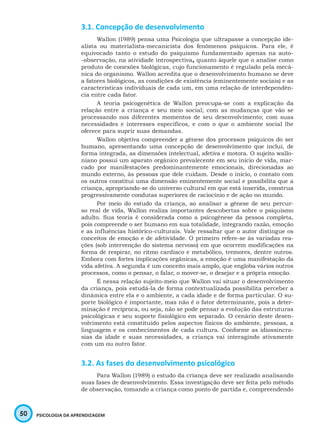50 PSICOLOGIA DA APRENDIZAGEM
3.1. Concepção de desenvolvimento
Wallon (1989) pensa uma Psicologia que ultrapasse a concepção ide-
alista ou materialista-mecanicista dos fenômenos psíquicos. Para ele, é
equivocado tanto o estudo do psiquismo fundamentado apenas na auto-
-observação, na atividade introspectiva, quanto àquele que o analise como
produto de conexões biológicas, cujo funcionamento é regulado pela mecâ-
nica do organismo. Wallon acredita que o desenvolvimento humano se deve
a fatores biológicos, as condições de existência (eminentemente sociais) e as
características individuais de cada um, em uma relação de interdependên-
cia entre cada fator.
A teoria psicogenética de Wallon preocupa-se com a explicação da
relação entre a criança e seu meio social; com as mudanças que vão se
processando nos diferentes momentos de seu desenvolvimento; com suas
necessidades e interesses específicos, e com o que o ambiente social lhe
oferece para suprir suas demandas.
Wallon objetiva compreender a gênese dos processos psíquicos do ser
humano, apresentando uma concepção de desenvolvimento que inclui, de
forma integrada, as dimensões intelectual, afetiva e motora. O sujeito wallo-
niano possui um aparato orgânico prevalecente em seu início de vida, mar-
cado por manifestações predominantemente emocionais, direcionadas ao
mundo externo, às pessoas que dele cuidam. Desde o início, o contato com
os outros constitui uma dimensão eminentemente social e possibilita que a
criança, apropriando-se do universo cultural em que está inserida, construa
progressivamente condutas superiores de raciocínio e de ação no mundo.
Por meio do estudo da criança, ao analisar a gênese de seu percur-
so real de vida, Wallon realiza importantes descobertas sobre o psiquismo
adulto. Sua teoria é considerada como a psicogênese da pessoa completa,
pois compreende o ser humano em sua totalidade, integrando razão, emoção
e as influências histórico-culturais. Vale ressaltar que o autor distingue os
conceitos de emoção e de afetividade. O primeiro refere-se às variadas rea-
ções (sob intervenção do sistema nervoso) em que ocorrem modificações na
forma de respirar, no ritmo cardíaco e metabólico, tremores, dentre outros.
Embora com fortes implicações orgânicas, a emoção é uma manifestação da
vida afetiva. A segunda é um conceito mais amplo, que engloba vários outros
processos, como o pensar, o falar, o mover-se, o desejar e a própria emoção.
É nessa relação sujeito-meio que Wallon vai situar o desenvolvimento
da criança, pois estudá-la de forma contextualizada possibilita perceber a
dinâmica entre ela e o ambiente, a cada idade e de forma particular. O su-
porte biológico é importante, mas não é o fator determinante, pois a deter-
minação é recíproca, ou seja, não se pode pensar a evolução das estruturas
psicológicas e seu suporte fisiológico em separado. O cenário deste desen-
volvimento está constituído pelos aspectos físicos do ambiente, pessoas, a
linguagem e os conhecimentos de cada cultura. Conforme as idiossincra-
sias da idade e suas necessidades, a criança vai interagindo ativamente
com um ou outro fator.
3.2. As fases do desenvolvimento psicológico
Para Wallon (1989) o estudo da criança deve ser realizado analisando
suas fases de desenvolvimento. Essa investigação deve ser feita pelo método
de observação, tomando a criança como ponto de partida e, compreendendo
 