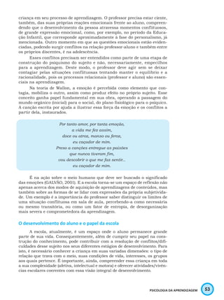 53PSICOLOGIA DA APRENDIZAGEM
criança em seu processo de aprendizagem. O professor precisa estar ciente,
também, das suas próprias reações emocionais frente ao aluno, compreen-
dendo que o desenvolvimento da pessoa atravessa momentos conflituosos,
de grande expressão emocional, como, por exemplo, no período da Educa-
ção Infantil, que corresponde aproximadamente à fase do personalismo, já
mencionada. Outro momento em que as questões emocionais estão eviden-
ciadas, podendo surgir conflitos na relação professor-aluno e também entre
os próprios discentes, é na adolescência.
Esses conflitos precisam ser entendidos como parte de uma etapa de
construção do psiquismo do sujeito e não, necessariamente, empecilhos
para a aprendizagem. Deste modo, o professor deve agir sem se deixar
contagiar pelas situações conflituosas tentando manter o equilíbrio e a
racionalidade, pois os processos relacionais (professor e aluno) são essen-
ciais na aprendizagem.
Na teoria de Wallon, a emoção é percebida como elemento que con-
tagia, mobiliza o outro, assim como produz efeito no próprio sujeito. Esse
conceito ganha papel fundamental em sua obra, operando a passagem do
mundo orgânico (inicial) para o social, do plano fisiológico para o psíquico.
A canção escrita por ajuda a ilustrar essa força da emoção e os conflitos a
partir dela, instaurados.
Por tanto amor, por tanta emoção,
a vida me fez assim,
doce ou atroz, manso ou feroz,
eu caçador de mim.
Preso a canções entregue as paixões
que nunca tiveram fim,
vou descobrir o que me faz sentir...
eu caçador de mim.
É na ação sobre o meio humano que deve ser buscado o significado
das emoções (GALVÃO, 2001). E a escola torna-se um espaço de reflexão não
apenas acerca dos modos de aquisição de aprendizagens de conteúdos, mas
também sobre as formas de se lidar com expressões da própria subjetivida-
de. Um exemplo é a importância do professor saber distinguir os limites de
uma situação conflituosa em sala de aula, percebendo-a como necessária
ou mesmo transitória, ou como um fator de entropia, de desorganização
mais severa e comprometedora da aprendizagem.
O desenvolvimento do aluno e o papel da escola
A escola, atualmente, é um espaço onde o aluno permanece grande
parte de sua vida. Consequentemente, além de cumprir seu papel na cons-
trução do conhecimento, pode contribuir com a resolução de conflitos/difi-
culdades desse sujeito nos seus diferentes estágios de desenvolvimento. Para
isto, é necessário conhecer a criança em suas variadas dimensões: o tipo de
relação que trava com o meio, suas condições de vida, interesses, os grupos
aos quais pertence. É importante, ainda, compreender essa criança em toda
a sua complexidade (afetiva, intelectual e motora) e oferecer atividades/vivên-
cias escolares coerentes com essa visão integral de desenvolvimento.
 