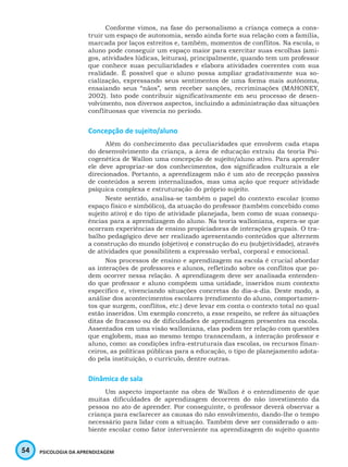 54 PSICOLOGIA DA APRENDIZAGEM
Conforme vimos, na fase do personalismo a criança começa a cons-
truir um espaço de autonomia, sendo ainda forte sua relação com a família,
marcada por laços estreitos e, também, momentos de conflitos. Na escola, o
aluno pode conseguir um espaço maior para exercitar suas escolhas (ami-
gos, atividades lúdicas, leituras), principalmente, quando tem um professor
que conhece suas peculiaridades e elabora atividades coerentes com sua
realidade. É possível que o aluno possa ampliar gradativamente sua so-
cialização, expressando seus sentimentos de uma forma mais autônoma,
ensaiando seus “nãos”, sem receber sanções, recriminações (MAHONEY,
2002). Isto pode contribuir significativamente em seu processo de desen-
volvimento, nos diversos aspectos, incluindo a administração das situações
conflituosas que vivencia no período.
Concepção de sujeito/aluno
Além do conhecimento das peculiaridades que envolvem cada etapa
do desenvolvimento da criança, a área de educação extraiu da teoria Psi-
cogenética de Wallon uma concepção de sujeito/aluno ativo. Para aprender
ele deve apropriar-se dos conhecimentos, dos significados culturais a ele
direcionados. Portanto, a aprendizagem não é um ato de recepção passiva
de conteúdos a serem internalizados, mas uma ação que requer atividade
psíquica complexa e estruturação do próprio sujeito.
Neste sentido, analisa-se também o papel do contexto escolar (como
espaço físico e simbólico), da atuação do professor (também concebido como
sujeito ativo) e do tipo de atividade planejada, bem como de suas consequ-
ências para a aprendizagem do aluno. Na teoria walloniana, espera-se que
ocorram experiências de ensino propiciadoras de interações grupais. O tra-
balho pedagógico deve ser realizado apresentando conteúdos que alternem
a construção do mundo (objetivo) e construção do eu (subjetividade), através
de atividades que possibilitem a expressão verbal, corporal e emocional.
Nos processos de ensino e aprendizagem na escola é crucial abordar
as interações de professores e alunos, refletindo sobre os conflitos que po-
dem ocorrer nessa relação. A aprendizagem deve ser analisada entenden-
do que professor e aluno compõem uma unidade, inseridos num contexto
específico e, vivenciando situações concretas do dia-a-dia. Deste modo, a
análise dos acontecimentos escolares (rendimento do aluno, comportamen-
tos que surgem, conflitos, etc.) deve levar em conta o contexto total no qual
estão inseridos. Um exemplo concreto, a esse respeito, se refere às situações
ditas de fracasso ou de dificuldades de aprendizagem presentes na escola.
Assentados em uma visão walloniana, elas podem ter relação com questões
que englobem, mas ao mesmo tempo transcendam, a interação professor e
aluno, como: as condições infra-estruturais das escolas, os recursos finan-
ceiros, as políticas públicas para a educação, o tipo de planejamento adota-
do pela instituição, o currículo, dentre outras.
Dinâmica de sala
Um aspecto importante na obra de Wallon é o entendimento de que
muitas dificuldades de aprendizagem decorrem do não investimento da
pessoa no ato de aprender. Por conseguinte, o professor deverá observar a
criança para esclarecer as causas do não envolvimento, dando-lhe o tempo
necessário para lidar com a situação. Também deve ser considerado o am-
biente escolar como fator interveniente na aprendizagem do sujeito quanto
 