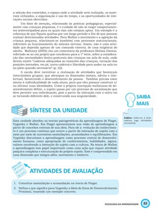 55PSICOLOGIA DA APRENDIZAGEM
a seleção dos conteúdos, o espaço onde a atividade será realizada, os mate-
riais utilizados, a organização e uso do tempo, e as oportunidades de inte-
rações sociais oferecidas.
Um fator de atenção, relacionado às práticas pedagógicas, especial-
mente com crianças pequenas, é o cuidado de não se exigir comportamen-
tos (estereotipados) para os quais elas não estejam aptas. Um exemplo é a
cobrança de que fiquem quietas por um longo período a fim de que possam
realizar determinadas atividades. Para Wallon o movimento e a agitação da
criança pequena, relacionam-se (também) com processos maturacionais,
referentes ao funcionamento do sistema nervoso. Assim, não é uma ativi-
dade que dependa apenas de um comando externo, de uma exigência do
adulto. Mahoney (2002) cita um comentário da professora Heloisa Dantas,
referindo-se ao um projeto que coordenou para a 1ª série, sobre a considera-
ção das necessidades tônico-posturais das crianças em sala de aula, onde
devem existir “cadeiras adequadas ao tamanho das crianças, variação das
posições (sentados, em pé, outra cadeira) e liberdade para andar na sala ou
no pátio quando necessário” (p. 22).
A escola deve incentivar a realização de atividades que favoreçam
intercâmbios grupais, que abranjam as dimensões motora, afetiva e inte-
lectual, favorecendo o desenvolvimento da pessoa. Também precisa estar
atenta à individualidade de cada aluno, para que eles possam construir e/
ou afirmar suas identidades. Como a própria concepção walloniana de de-
senvolvimento define, o sujeito passa por um processo de socialização que
deve permitir sua individuação, pois a partir da interação com o outro vai
se tornando diferente dele, e construindo sua singularidade.
Esta unidade abordou as teorias psicogenéticas da aprendizagem de Piaget,
Vygotsky e Wallon. Em Piaget apresentamos sua visão de aprendizagem a
partir de conceitos centrais de sua obra. Para ele a evolução do conhecimen-
to é um processo contínuo que ocorre a partir da interação do sujeito com o
meio por meio de sucessivas assimilações, acomodações e equilibrações. Em
Vygotsky discutimos a aprendizagem como processo central do desenvolvi-
mento humano, como apropriação de conhecimentos, habilidades, signos,
valores envolvendo a interação do sujeito com a cultura. Na teoria de Wallon
a aprendizagem tem papel importante como uma ação que requer atividade
psíquica complexa e estruturação do próprio sujeito. Este é compreendido em
uma dimensão que integra afeto, movimento e intelecto.
1.	 Conceitue assimilação e acomodação na teoria de Piaget.
2.	 Defina o que signifca para Vygotsky a Ideia de Zona de Desenvolvimento
Proximal, trazendo um exemplo concreto.
Lúdico: refere-se à brin-
cadeira, jogo, atividades
recreativas.
 