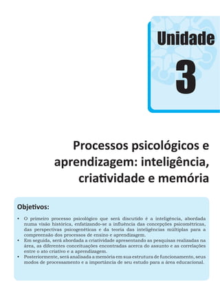3
Unidade
Processos psicológicos e
aprendizagem: inteligência,
criatividade e memória
Objetivos:
•	 O primeiro processo psicológico que será discutido é a inteligência, abordada
numa visão histórica, enfatizando-se a influência das concepções psicométricas,
das perspectivas psicogenéticas e da teoria das inteligências múltiplas para a
compreensão dos processos de ensino e aprendizagem.
•	 Em seguida, será abordada a criatividade apresentando as pesquisas realizadas na
área, as diferentes conceituações encontradas acerca do assunto e as correlações
entre o ato criativo e a aprendizagem.
•	 Posteriormente, será analisada a memória em sua estrutura de funcionamento, seus
modos de processamento e a importância de seu estudo para a área educacional.
 