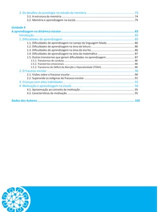 3. Os desafios da psicologia no estudo da memória........................................................... 73
3.1. A estrutura da memória..................................................................................................74
3.2. Memória e aprendizagem na escola...............................................................................79
Unidade 4
A aprendizagem na dinâmica escolar.....................................................................................83
Introdução........................................................................................................................... 85
1. Dificuldades de aprendizagem........................................................................................ 85
1.1. Dificuldades de aprendizagem no campo da linguagem falada......................................86
1.2. Dificuldades de aprendizagem na área da leitura...........................................................86
1.3. Dificuldades de aprendizagem na área da escrita...........................................................86
1.4. Dificuldades de aprendizagem na área da matemática..................................................87
1.5. Outros transtornos que geram dificuldades na aprendizagem.......................................87
1.5.1. Transtornos de conduta........................................................................................................ 88
1.5.2. Transtornos emocionais....................................................................................................... 88
1.5.3. Transtorno do Déficit da Atenção e Hiperatividade (TDAH)................................................. 88
2. O fracasso escolar........................................................................................................... 90
2.1. Visões sobre o fracasso escolar.......................................................................................90
2.2. Superando os estigmas do fracasso escolar....................................................................91
3. Crianças com altas habilidades....................................................................................... 92
4. Motivação e aprendizagem na escola............................................................................. 94
4.1. Aproximação ao conceito de motivação.........................................................................95
4.2. Características da motivação..........................................................................................95
Dados dos Autores................................................................................................................102
 