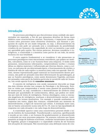 61PSICOLOGIA DA APRENDIZAGEM
Introdução
Os processos psicológicos que discutiremos nessa unidade são apre-
sentados em separado, a fim de que possamos detalhar de forma mais
didática suas características centrais. Entretanto, é importante conside-
rarmos estes processos como elementos dinâmicos, que formam o psi-
quismo do sujeito de um modo integrado, ou seja, o desenvolvimento da
inteligência não pode ser pensado sem a consideração da possibilidade
criadora do ser humano e da capacidade de reter na memória o que pode
ser aprendido pelo sujeito. Em outras palavras, devemos considerar a in-
teligência, a criatividade e a memória como partes de um todo, da mente
humana em sua totalidade.
O outro aspecto fundamental a se considerar é não pensarmos os
processos psicológicos como mecanismos controláveis, que podem ser medi-
dos, calculáveis, como se o ser humano fosse uma máquina. O modo como
pensamos, memorizamos informações, compreendemos tarefas e criamos
idéias ou objetos materiais é influenciado por diversos fatores, como a cul-
tura, os costumes de um determinada época, o funcionamento do cérebro, a
história de vida de cada sujeito e a maneira como cada um aprende. Este úl-
timo, mesmo representando papel essencial no funcionamento desses pro-
cessos, não pode ser pensado como fator determinante da aprendizagem, já
que as funções psicológicas, como assim denominava Vygotsky, precisam
ser pensadas como parte da história particular (e social) de cada ser huma-
no, não sendo apenas fruto de conexões neuronais.
O conceito de inteligência vem sendo vastamente discutido ao longo
dos dois últimos séculos nos campos da Psicologia e da Educação. Exis-
tem as visões que compreendem a mente como passível de quantificação,
de mensuração, ou seja, consideram o desenvolvimento do intelecto como
formado por quantidades de conhecimentos, idéias, que podem ser medi-
das por meio de testes de inteligência. Outras abordagens, como a concep-
ção piagetiana de inteligência, analisam o desenvolvimento mental, consi-
derando-o em termos qualitativos. Um exemplo é quando analisamos as
respostas (em testes, jogos) das crianças, considerando seu momento de
desenvolvimento, a lógica de raciocínio que utiliza. A avaliação neste caso,
não se baseia unicamente numa nota de 0 a 10, mas no tipo (qualidade) de
respostas em cada situação e em cada etapa do desenvolvimento.
A criatividade aparece como uma característica presente desde o iní-
cio da história da humanidade. Transformando a natureza, aperfeiçoando
o mundo ao seu redor, o ser humano foi gradativamente se desenvolvendo
e evoluindo em seus processos psíquicos. Os avanços culturais que foram
possíveis ao longo de milênios ocorreram, conforme encontramos nas idéias
de Vygotsky, graças à imaginação e a capacidade criativa do ser humano
(em situações de interação). Não encontramos uma definição única de cria-
Psicogenéticas: nes-
sa unidade, referem-se
às abordagens de Lev S.
Vygotsky e Jean Piaget.
Conexões neuronais: liga-
ções entre neurônios, que
são as células nervosas.
 