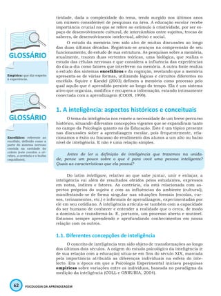 62 PSICOLOGIA DA APRENDIZAGEM
tividade, dada a complexidade do tema, tendo surgido nos últimos anos
um número considerável de pesquisas na área. A educação escolar recebe
importância crucial no que se refere ao estímulo à criatividade, por ser es-
paço de desenvolvimento cultural, de intercâmbios entre sujeitos, trocas de
saberes, de desenvolvimento intelectual, afetivo e social.
O estudo da memória tem sido alvo de muitas discussões ao longo
das duas últimas décadas. Registram-se avanços na compreensão de seu
funcionamento, do estudo de sua estrutura. As pesquisas sobre a memória,
atualmente, trazem duas vertentes teóricas, uma biológica, que realiza o
estudo das células nervosas e que considera a influência das experiências
do dia-a-dia como fatores que interferem na memória. A outra fonte realiza
o estudo dos sistemas encefálicos e da cognição, revelando que a memória
apresenta-se de várias formas, utilizando lógicas e circuitos diferentes no
encéfalo. Squire e Kandel (2003) definem a memória como processo pelo
qual aquilo que é aprendido persiste ao longo do tempo. Ela é um sistema
ativo que organiza, modifica e recupera a informação, estando intimamente
conectada com a aprendizagem (COON, 1999).
1. A inteligência: aspectos históricos e conceituais
O tema da inteligência nos remete a necessidade de um breve percurso
histórico, situando diferentes concepções vigentes que se expandiram tanto
no campo da Psicologia quanto no da Educação. Este é um tópico presente
nas discussões sobre a aprendizagem escolar, pois frequentemente, rela-
cionamos o êxito ou fracasso do rendimento dos alunos a um alto ou baixo
nível de inteligência. E não é uma relação simples.
Antes de ler a definição de inteligência que trazemos na unida-
de, pense um pouco sobre o que é para você uma pessoa inteligente?
Quais as características que ela possui?
Do latim intelligare, relativo ao que sabe juntar, unir e enlaçar, a
inteligência vai além de resultados obtidos pelos estudantes, expressos
em notas, índices e fatores. Ao contrário, ela está relacionada com as-
pectos próprios do sujeito e com as influências do ambiente (cultural),
manifestando-se de forma singular nas situações formais (escolas, cur-
sos, treinamentos, etc.) e informais de aprendizagem, experimentadas por
ele em seu cotidiano. A inteligência articula-se também com a capacidade
do ser humano de conhecer e entender a realidade que o cerca, de modo
a dominá-la e transformá-la. É, portanto, um processo aberto e mutável.
Estamos sempre aprendendo e aprofundando conhecimentos em nossa
relação com os outros.
1.1. Diferentes concepções de inteligência
O conceito de inteligência tem sido objeto de transformações ao longo
dos últimos dois séculos. A origem do estudo psicológico da inteligência (e
de sua relação com a educação) situa-se em fins do século XIX, marcada
pela importância atribuída as diferenças individuais na esfera do inte-
lecto. Era a época em que a Psicologia Experimental iniciava pesquisas
empíricas sobre variações entre os indivíduos, baseada no paradigma da
medição da inteligência (COLL e ONRUBIA, 2004).
Encefálico: referente ao
encéfalo, definido como a
parte do sistema nervoso
contida na cavidade do
crânio (este contém o cé-
rebro, o cerebelo e o bulbo
raquidiano).
Empírica: que diz respeito
à experiência.
 