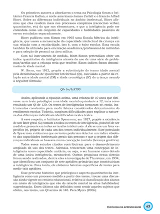 63PSICOLOGIA DA APRENDIZAGEM
Os primeiros autores a abordarem o tema na Psicologia foram o bri-
tânico Francis Galton, o norte americano James Cattell e o francês Alfred
Binet. Sobre as diferenças individuais no âmbito intelectual, Binet afir-
mou que elas residem mais nos processos complexos (raciocínio verbal,
quantitativo, etc) do que nos elementares, e que a inteligência pode ser
entendida como um conjunto de capacidades e habilidades passíveis de
serem estudadas separadamente.
Binet publicou com Simon em 1905 uma Escala Métrica da inteli-
gência, que usava a mensuração da capacidade intelectual da criança em
sua relação com a escolaridade, isto é, com o êxito escolar. Essa escala
também foi utilizada para orientação acadêmica/profissional do indivíduo
e para seleção de pessoal na área militar.
Com tal instrumento de medida, Binet-Simon pretendiam obter um
índice quantitativo da inteligência através do uso de uma série de proble-
mas/tarefas que a criança teria que resolver. Esses índices foram denomi-
nados de idade mental.
W. Stern, em 1912, propôs a substituição do termo idade mental
pela denominação de Quociente Intelectual (QI), calculado a partir da re-
lação entre idade mental (IM) e idade cronológica (IC) da criança usando
a seguinte fórmula:
QI= Im/IcX100
Assim, aplicando a equação acima, uma criança de 10 anos que obti-
vesse num teste psicológico uma idade mental equivalente a 12, teria como
resultado um QI de 120. Os testes de inteligências tornaram-se, então, ins-
trumentos constantes para medir fatores considerados determinantes do
rendimento escolar. Todavia, surgiram dificuldades para explicar a nature-
za das diferenças individuais identificadas nestes testes.
A esse respeito, o britânico Spearman, em 1927, propôs a existência
de um fator geral (G) comum a todos os testes de inteligência, possível de ser
medido e presente em todas as tarefas intelectuais. A ele se une um fator es-
pecífico (e), próprio de cada um dos testes individualmente. Este postulado
de Spearman evidenciou que os testes poderiam detectar um índice absolu-
to das capacidades intelectuais gerais das pessoas e que a origem das dife-
renças individuais se baseava numa concepção inatista (herança genética).
Todos esses estudos citados contribuíram para o desenvolvimento
ampliado do uso dos testes. Ademais, trouxeram uma concepção de in-
teligência como capacidade unitária, ou seja, o ser humano como dotado
de uma única inteligência, mensurável. Outras pesquisas nessa direção
foram sendo realizadas, dentre elas a investigação de Thurstone, em 1934,
que identificou um conjunto de sete aptidões primárias que constituiriam
a inteligência. Para tanto, ele elaborou baterias específicas de testes para
medir tais aptidões.
Esse percurso histórico que privilegiou o aspecto quantitativo da inte-
ligência como um processo medido a partir dos testes, trouxe uma discus-
são ainda vigente no cenário educacional, relativa à classificação dos alunos
em níveis de inteligência que vão do retardo mental às altas habilidades/
superdotação. Estes últimos são definidos como sendo aqueles sujeitos que
obtém, nos testes, um QI acima de 140. Para Myers (2006):
 