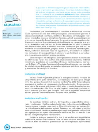 64 PSICOLOGIA DA APRENDIZAGEM
“(...) quando se dividem crianças em grupos de dotados e não dotados,
o que se presume é que essa dotação é um traço isolado-medido por
um teste de inteligência - em vez de apenas um ou vários potenciais
dela. (...) trata-se de um processo de reificação do dom - pela criação
do conceito e pela presunção de que ele é uma realidade concreta (...).
Não devemos rotular as crianças para afirmar seus talentos especiais
e desafiá-las a atingir as fronteiras de sua competência e compreensão.
Proporcionando um local apropriado para o desenvolvimento, adaptado
aos talentos, nós podemos promover tanto a igualdade quanto a exce-
lência para todos” (p. 321).
Entendemos que são necessários o cuidado e a definição de critérios
claros e precisos no uso dos testes psicológicos. Concordamos que essa é
uma discussão atual, sobretudo, diante dos desafios de aprendizagens com-
plexas e variadas, postas a inteligência humana. Afinal, a aprendizagem se
processa na interação do ser humano e de seu meio. A esse respeito, estu-
dos recentes sobre o desenvolvimento da inteligência, no campo da neuroci-
ência, têm evidenciado descobertas de que as conexões nervosas no cérebro
são intensificadas pelas atividades humanas. O cérebro, por sua vez, ao
modificar-se funcionalmente, propicia novas e dinâmicas aprendizagens.
Assim, ambientes escolares ricos em significados, desafiadores e interati-
vos, estimulam áreas específicas do cérebro, o que facilitará a aprendiza-
gem e sua retenção/reconstrução na memória.
Essa concepção de inteligência como processo dinâmico e construído
na interação do sujeito e da cultura com seus sistemas simbólicos, pode ser
encontrada, guardando-se as devidas diferenças epistemológicas, nas teo-
rias de Piaget e Vygotsky. Ambos contribuíram historicamente com o estudo
da inteligência na Psicologia, se opondo à visão que privilegia os aspectos
quantitativos da inteligência humana.
Inteligência em Piaget
Em sua teoria Piaget (1983) definiu a inteligência como a “solução de
um problema novo para o indivíduo, a coordenação de meios para atingir
certo fim, que não é acessível de maneira imediata” (p. 216). Rompendo com
a perspectiva inatista ele considerava a inteligência possível de ser constru-
ída a partir da ação do sujeito (aprendiz) sobre o objeto do conhecimento,
sobre o mundo ao seu redor. Para ele, não é apenas o resultado que importa,
mas o processo que levou, por exemplo, um aluno a responder as questões
de uma prova de uma determinada maneira e não de outra.
Inteligência em Vygotsky
Na psicologia histórico-cultural de Vygotsky, as capacidades intelec-
tuais resultam das relações sociais, históricas e culturais construídas pelo
Homem em sua evolução como espécie (filogenética) e como ser (ontogenéti-
ca). A inteligência pode avançar a partir das novas aprendizagens que o ho-
mem vai efetivando. Sendo os processos psicológicos superiores construídos
pela apropriação do sujeito dos elementos da cultura, não faz sentido falar
de uma inteligência pronta e mensurável.
Embora o enfoque psicométrico, isto é, de medida das capacidades
intelectuais, ofereça instrumentos úteis em determinadas situações edu-
cacionais, falta ao mesmo a possibilidade de um diagnóstico aprofundado
Reificação: considerar
algo abstrato como coisa
material.
 