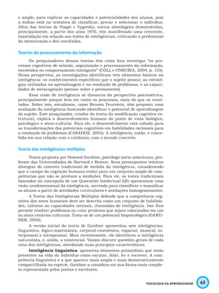 65PSICOLOGIA DA APRENDIZAGEM
e amplo, para explicar as capacidades e potencialidades dos alunos, pois
a ênfase está na tentativa de classificar, provar e selecionar o indivíduo.
Além das teorias de Piaget e Vygotsky, outras abordagens desenvolvidas,
principalmente, a partir dos anos 1970, têm manifestado uma crescente,
insatisfação em relação aos testes de inteligências, criticando o predomínio
da mensuração e dos resultados.
Teorias do processamento da informação
Os pesquisadores dessas teorias têm como foco investigar “os pro-
cessos cognitivos de seleção, organização e processamento da informação,
envolvidos no comportamento inteligente” (COLL e ONRUBIA, 2004, p. 135).
Nessa perspectiva, as investigações identificam três elementos básicos na
inteligência: os conhecimentos específicos que o sujeito possui; as estraté-
gias utilizadas na aprendizagem e na resolução de problemas, e as capaci-
dades de metacognição (pensar sobre o pensamento).
Essa visão de inteligência se distancia da perspectiva psicométrica,
principalmente porque leva em conta os processos, mais do que os resul-
tados. Sobre isto, estudiosos, como Reuven Feurstein, têm proposto uma
avaliação da inteligência buscando identificar o potencial de aprendizagem
do sujeito. Este pesquisador, criador da teoria da modificação cognitiva es-
trutural, explica o desenvolvimento humano do ponto de vista biológico,
psicológico e sócio-cultural. Para ele, o desenvolvimento está voltado para
as transformações dos potenciais cognitivos em habilidades racionais para
a resolução de problemas (CASADOS, 2002). A inteligência, então, é conce-
bida em sua relação com o cotidiano, com o mundo concreto.
Teoria das inteligências múltiplas
Teoria proposta por Howard Gardner, psicólogo norte-americano, pro-
fessor das Universidades de Harvard e Boston. Seus pressupostos teóricos
divergem do conceito tradicional de medida da inteligência, considerando
que o campo da cognição humana evolui para um conjunto amplo de com-
petências que não se prestam a medições. Para ele, os testes tradicionais
baseados na concepção de um Quociente Intelectual (QI) apresentam uma
visão unidimensional da inteligência, servindo para classificar e massificar
os alunos a partir de atividades curriculares e avaliações homogeneizantes.
A Teoria das Inteligências Múltiplas defende que a competência cog-
nitiva dos seres humanos deve ser descrita como um conjunto de habilida-
des, talentos ou capacidades mentais, chamadas de inteligência. Isto lhes
permite resolver problemas ou criar produtos que sejam valorizados em um
ou mais cenários culturais. Trata-se de um potencial biopsicológico (GARD-
NER, 2000).
A versão inicial da teoria de Gardner apresentou sete inteligências:
linguística, lógico-matemática, corporal-cinestésica, espacial, musical, in-
terpessoal e intrapessoal. Mais recentemente, ele identificou a inteligência
naturalista, e, ainda, a existencial. Vamos discutir questões gerais de cada
uma das inteligências, abordando suas principais características:
Inteligência linguística: apresenta elementos primordiais que estão
presentes na vida do indivíduo como escutar, falar, ler e escrever. A com-
petência linguística é a que aparece mais ampla e mais democraticamente
compartilhada na espécie. Gardner a considera em sua forma mais comple-
ta representada pelos poetas e escritores.
 