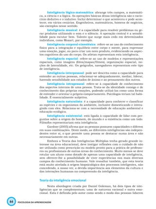 66 PSICOLOGIA DA APRENDIZAGEM
Inteligência lógico-matemática: abrange três campos, a matemáti-
ca, a ciência e a lógica. As operações básicas dessa inteligência são o racio-
cínio dedutivo e o indutivo. Inclui determinar o que aconteceu e pode acon-
tecer, em vários cenários. Engenheiros, matemáticos, homens de negócios,
são exemplos nesse sentido.
Inteligência musical: é a capacidade para resolver problemas ou ge-
rar produtos utilizando o som e o silêncio. A operação central é a sensibi-
lidade para escutar bem. Talento que surge mais cedo em determinados
indivíduos, como Mozart, por exemplo.
Inteligência corporal-cinestésica: refere-se ao uso do conhecimento
físico para a integração e equilíbrio entre corpo e mente, para expressar
uma emoção, jogar, ou para criar um novo produto, evidenciando os aspec-
tos cognitivos do uso do corpo. Os atletas representam esta inteligência.
Inteligência espacial: refere-se ao uso de modelos e representações
espaciais, como imagens (fotos/mapas/filmes), organização espacial, no-
ções de lateralidade, etc. Os geógrafos, navegadores representam este tipo
de inteligência.
Inteligência interpessoal: pode ser descrita como a capacidade para
entender as outras pessoas, relacionar-se adequadamente, mediar, liderar,
havendo sensibilidade aos estados de ânimo e ao pensamento dos outros.
Inteligência intrapessoal: refere-se à capacidade de conhecimento
dos aspectos internos de uma pessoa. Trata-se da identidade consigo e de
conhecimento das próprias emoções, podendo utilizá-las como uma forma
de entender e orientar o próprio comportamento. Psicólogos teriam tal habi-
lidade. É essencialmente subjetiva.
Inteligência naturalista: é a capacidade para conhecer e classificar
as espécies e os organismos do ambiente, inclusive domesticando e intera-
gindo com eles. Relaciona-se com a necessidade de educação ambiental e
educação ecológica.
Inteligência existencial: está ligada à capacidade de lidar com per-
guntas sobre a origem do homem, do mundo e a existência como um todo.
Filósofos representariam esta inteligência.
Gardner (2005) afirma que as pessoas possuem capacidades e diferem
em suas combinações. Deste modo, as diferentes inteligências são indepen-
dentes entre si, o que permite uma pessoa se destacar numa área e não
necessariamente em outras.
Embora a Teoria das Inteligências Múltiplas tenha gerado grande in-
teresse na área educacional, deve instigar reflexões com o cuidado de não
ser utilizada como prescrição ou modelo pronto para a prática de professo-
res ou profissionais de outras áreas do conhecimento. Muito menos se deve
rotular um aluno como dotado de apenas uma capacidade de inteligência,
sem oferecer-lhe a possibilidade de viver experiências nos mais diversos
campos do conhecimento humano. Vale ressaltar também, que esta teoria
está muito atrelada à origem biopsicológica dos processos inteligentes, não
concedendo, a nosso ver, a devida importância aos elementos da cultura e
das interações humanas na compreensão da inteligência.
Teoria da inteligência emocional
Nesta abordagem criada por Daniel Goleman, há dois tipos de inte-
ligências que se complementam; uma de natureza racional e outra emo-
cional. Esta é definida pelo autor como sendo o modo das pessoas lidarem
 