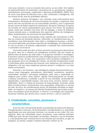 67PSICOLOGIA DA APRENDIZAGEM
com suas emoções e com as emoções dos outros, ao seu redor. Isto implica
no desenvolvimento da motivação, consciência de si, persistência, empatia,
entendimento, persuasão, cooperação e liderança (GOLEMAN, 2005). Para
ele seria uma forma de lidarmos com a vida, utilizando a inteligência, não
em termos de QI, mas de qualidades afetivas.
Embora bastante divulgada e até utilizada como instrumental para
treinamento e formação de recursos humanos em escolas e empresas, essa
teoria não tem encontrado eco na comunidade científica, com o argumento
de que carece de dados empíricos consistentes. Em geral, Goleman se apoiou
em estudos de outros pesquisadores para provar sua teoria. De qualquer
modo, ainda que também com forte viés da biologia, a teoria de Goleman
chama atenção para a consideração dos aspectos afetivos da inteligência.
Aliás, fundamentais nos processos de aprendizagem.
Todas as teorias mencionadas neste capítulo são necessárias à refle-
xão no cenário da formação docente, sobretudo, se considerarmos que, ao
manifestar uma determinada visão sobre a inteligência humana, o profes-
sor estará definindo uma forma específica de metodologia, de relacionamen-
to com os alunos e de seleção, organização e avaliação dos conhecimentos
e conteúdos curriculares.
Outra discussão que deve se fazer presente no panorama educacional,
em geral, deve ser a temática da inteligência artificial. Ela nos remete ao
dilema ético de pensar até onde pode ir o progresso científico e tecnológico.
É possível construir artificialmente uma inteligência igual ou superior a dos
humanos? O que, de fato, nos caracteriza como humanos inteligentes e a
que propósito serve tal inteligência? Afinal, um desafio fundamental ainda
é enfrentado pelos cientistas que buscam criar máquinas com sistemas in-
teligentes; o de que estas máquinas possam pensar e configurar a si como
fazem os humanos.
Somente o ser humano, cuja inteligência integra dinamicamente pro-
cessos como linguagem, pensamento, afetividade, consciência, memória,
criatividade, atenção e percepção mediadas, pode usar a capacidade in-
teligente para evoluir como espécie. Agindo intencionalmente no mundo,
o homem transforma a realidade a partir de sua atividade, atribuindo-lhe
significados, e aprendendo sempre, com seus erros, acertos, limites e pos-
sibilidades. Essa é a beleza do processo de humanização. Contudo, ainda
falta reconhecermos e valorizarmos essa capacidade, utilizando-a a serviço
da vida, da ética, da transformação social, da liberdade afirmada na digni-
dade, no respeito e, no acesso aos direitos fundamentais para todas as pes-
soas, em qualquer parte do planeta. A ciência e a tecnologia são conquistas
humanas valiosas que devem estar a nosso serviço e, não ao contrário.
2. Criatividade: conceitos, processos e
características
O ato de criar está presente desde os primórdios da história do Homem.
Transformando a natureza, ele foi formando e transformando a si, atribuindo
significados aos seus processos internos e ao mundo ao seu redor. Por con-
seguinte, falar em criatividade requer reconhecer, como informa Ostrower
(1996) que mais “do que homo faber, ser fazedor, o Homem é um ser formador
(...) nas perguntas que o homem faz ou nas soluções que encontra, ao agir, ao
imaginar, ao sonhar, sempre o homem relaciona e forma” (p. 9).
 