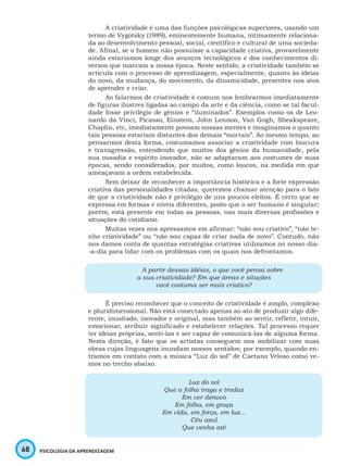 68 PSICOLOGIA DA APRENDIZAGEM
A criatividade é uma das funções psicológicas superiores, usando um
termo de Vygotsky (1989), eminentemente humana, intimamente relaciona-
da ao desenvolvimento pessoal, social, científico e cultural de uma socieda-
de. Afinal, se o homem não possuísse a capacidade criativa, provavelmente
ainda estaríamos longe dos avanços tecnológicos e dos conhecimentos di-
versos que marcam a nossa época. Neste sentido, a criatividade também se
articula com o processo de aprendizagem, especialmente, quanto às ideias
do novo, da mudança, do movimento, da dinamicidade, presentes nos atos
de aprender e criar.
Ao falarmos de criatividade é comum nos lembrarmos imediatamente
de figuras ilustres ligadas ao campo da arte e da ciência, como se tal facul-
dade fosse privilégio de gênios e “iluminados”. Exemplos como os de Leo-
nardo da Vinci, Picasso, Einstein, John Lennon, Van Gogh, Sheakspeare,
Chaplin, etc, imediatamente povoam nossas mentes e imaginamos o quanto
tais pessoas estariam distantes dos demais “mortais”. Ao mesmo tempo, ao
pensarmos desta forma, costumamos associar a criatividade com loucura
e transgressão, entendendo que muitos dos gênios da humanidade, pela
sua ousadia e espírito inovador, não se adaptaram aos costumes de suas
épocas, sendo considerados, por muitos, como loucos, na medida em que
ameaçavam a ordem estabelecida.
Sem deixar de reconhecer a importância histórica e a forte expressão
criativa das personalidades citadas, queremos chamar atenção para o fato
de que a criatividade não é privilégio de uns poucos eleitos. É certo que se
expressa em formas e níveis diferentes, posto que o ser humano é singular;
porém, está presente em todas as pessoas, nas mais diversas profissões e
situações do cotidiano.
Muitas vezes nos apressamos em afirmar: “não sou criativo”, “não te-
nho criatividade” ou “não sou capaz de criar nada de novo”. Contudo, não
nos damos conta de quantas estratégias criativas utilizamos no nosso dia-
-a-dia para lidar com os problemas com os quais nos defrontamos.
A partir dessas idéias, o que você pensa sobre
a sua criatividade? Em que áreas e situções
você costuma ser mais criativo?
É preciso reconhecer que o conceito de criatividade é amplo, complexo
e pluridimensional. Não está conectado apenas ao ato de produzir algo dife-
rente, inusitado, inovador e original, mas também ao sentir, refletir, intuir,
emocionar, atribuir significado e estabelecer relações. Tal processo requer
ter ideias próprias, senti-las e ser capaz de comunicá-las de alguma forma.
Nesta direção, é fato que os artistas conseguem nos mobilizar com suas
obras cujas linguagens inundam nossos sentidos; por exemplo, quando en-
tramos em contato com a música “Luz do sol” de Caetano Veloso como ve-
mos no trecho abaixo.
Luz do sol
Que a folha traga e traduz
Em ver denovo
Em folha, em graça
Em vida, em força, em luz...
Céu azul
Que venha até
 