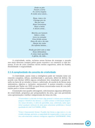 69PSICOLOGIA DA APRENDIZAGEM
Onde os pés
Tocam a terra
E a terra inspira
E exala seus azuis...
Reza, reza o rio
Córrego pro rio
Rio pro mar
Reza correnteza
Roça a beira
A doura areia...
Marcha um homem
Sobre o chão
Leva no coração
Uma ferida acesa
Dono do sim e do não
Diante da visão
Da infinita beleza...
Finda por ferir com a mão
Essa delicadeza
A coisa mais querida
A glória, da vida...
A criatividade, então, reclama novas formas de enxergar o mundo
nos mais diversos campos pelos quais transita e se constitui a vida hu-
mana. O ato de criar combina vários estilos cognitivos, além de fluidez,
flexibilidade e originalidade.
2.1 A complexidade do conceito de criatividade
A criatividade, assim como a inteligência pode ser tomada como um
conceito complexo, difuso, multifacetado e, portanto, difícil de definir. De
acordo com Becker (2001) alguns estudiosos têm ressaltado o grande de-
safio na hora de se estudar o tema e, sobretudo, de avaliá-lo de forma mais
sistemática, objetiva e, inclusive, mensurável. A autora ressalta o estudo
realizado por Taylor em 1959 no qual foram encontradas mais de cem defi-
nições para o termo criatividade.
Constatado esse quadro abrangente, selecionamos algumas definições
de criatividade, propostas por pesquisadores da área, que nos permitirão
uma aproximação e melhor compreensão do tema em tela.
“Criatividade é a decisão de fazer algo pessoal e valioso para satisfação
própria e benefício dos demais. (...) saber utilizar a informação disponí-
vel, tomar decisões, ir além do aprendido, mas, sobretudo, saber apro-
veitar qualquer estímulo do meio para solucionar problemas e buscar
qualidade de vida” (LA TORRE, 2003).
“Criar é basicamente formar. É poder dar forma a algo novo (...) o ato
criador abrange, portanto, a capacidade de compreender; e esta, por sua
vez, a de relacionar, ordenar, configurar, significar” (OSTROWER, 1996).
 