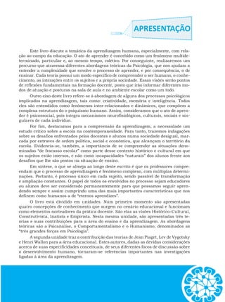 Este livro discute a temática da aprendizagem humana, especialmente, com rela-
ção ao campo da educação. O ato de aprender é concebido como um fenômeno multide-
terminado, particular e, ao mesmo tempo, coletivo. Por conseguinte, realizaremos um
percurso que atravessa diferentes abordagens teóricas da Psicologia, que nos ajudam a
entender a complexidade que envolve o processo de aprender, e por consequência, o de
ensinar. Cada teoria possui um modo específico de compreender o ser humano, o conhe-
cimento, as interações entre os sujeitos e a própria sociedade. Essas visões serão pontos
de reflexões fundamentais na formação docente, posto que irão informar diferentes mo-
dos de atuação e posturas na sala de aula e no ambiente escolar como um todo.
Outro eixo deste livro refere-se à abordagem de alguns dos processos psicológicos
implicados na aprendizagem, tais como: criatividade, memória e inteligência. Todos
eles são entendidos como fenômenos inter-relacionados e dinâmicos, que compõem a
complexa estrutura do o psiquismo humano. Assim, consideramos que o ato de apren-
der é psicossocial, pois integra mecanismos neurofisiológicos, culturais, sociais e sin-
gulares de cada indivíduo.
Por fim, destacamos para a compreensão da aprendizagem, a necessidade um
estudo crítico sobre a escola na contemporaneidade. Para tanto, trazemos indagações
sobre os desafios enfrentados pelos docentes e alunos numa sociedade desigual, mar-
cada por entraves de ordem política, social e econômica, que alcançam o território da
escola. Evidencia-se, também, a importância de se compreender as situações deno-
minadas “de fracasso escolar” como parte desse contexto histórico e cultural em que
os sujeitos estão imersos, e não como incapacidades “naturais” dos alunos frente aos
desafios que lhe são postos na situação de ensino.
Em síntese, o que se almeja ao longo deste escrito é que os professores compre-
endam que o processo de aprendizagem é fenômeno complexo, com múltiplas determi-
nações. Portanto, é processo único em cada sujeito, sendo passível de transformação
e ampliação constantes. O papel de todos os envolvidos no processo sejam educadores
ou alunos deve ser considerado permanentemente para que possamos seguir apren-
dendo sempre e assim cumprindo uma das mais importantes características que nos
definem como humanos a de “eternos aprendizes”.
O livro está dividido em unidades. Num primeiro momento são apresentadas
quatro concepções de conhecimento que surgem no cenário educacional e funcionam
como elementos norteadores da prática docente. São elas as visões Histórico-Cultural,
Construtivista, Inatista e Empirista. Nesta mesma unidade, são apresentadas três te-
orias e suas contribuições para a área do ensino e da aprendizagem. As abordagens
teóricas são a Psicanálise, o Comportamentalismo e o Humanismo, denominados as
“três grandes forças em Psicologia”.
A segunda unidade traz a contribuição das teorias de Jean Piaget, Lev de Vygotsky
e Henri Wallon para a área educacional. Estes autores, dadas as devidas considerações
acerca de suas especificidades conceituais, de seus diferentes focos de discussão sobre
o desenvolvimento humano, tornaram-se referências importantes nas investigações
ligadas à área da aprendizagem.
 