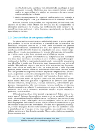 71PSICOLOGIA DA APRENDIZAGEM
aberto, flexível, que sabe lidar com o inesperado, o ambíguo. É mais
autônomo e ousado. Ela lembra que estas características também
podem ser aprendidas pelo sujeito; por exemplo, a tornar o pensa-
mento mais flexível e fluido.
3. O terceiro componente diz respeito à motivação interna, o desejo, a
mobilização para criar, que não está atrelada á incentivos externos.
Embora, como se pode perceber, não haja receitas para ensinar o ato
criativo, os estudos acima citados têm revelado que há componentes ou
elementos importantes na criação, cujo conhecimento pode auxiliar o de-
senvolvimento do potencial criativo humano, especialmente, no âmbito da
aprendizagem escolar.
2.3. Características de uma pessoa criativa
Os pesquisadores consideram a criatividade como processo psicoló-
gico presente em todos os indivíduos, e possível de ser estimulado e de-
senvolvido. Pesquisas como as de La Torre (2003) realizadas com pessoas
consideradas criativas, informaram que estas não apresentaram um perfil
acentuadamente diferente do resto da população com a qual foram compa-
radas. Esses estudos mostraram não ter sentido falar em uma personalida-
de criativa, como se isto fosse um dom, um privilégio de poucos.
Contudo, há algumas características da subjetividade dos indivíduos
que estão mais associadas a condutas e ações criativas. Alguns traços pes-
soais podem facilitar a expressão da criatividade, imprimindo uma marca
que identifica o sujeito que desenvolveu mais intensamente esse potencial
criador. Não podemos esquecer que sendo seres singulares, nós humanos,
nos construímos, de modo particular, na interação com o meio. Algumas
pessoas, nesse processo interativo, manifestam habilidades e formas de ser
que lhes garante maior possibilidade de expandir e expressar sua criativi-
dade. As pessoas são criativas em alguma coisa. Isto vai depender de diver-
sos aspectos como interesse, motivação, oportunidades, dentre outros.
De qualquer modo, há algumas características, encontradas em es-
tudos sobre a temática que mais se aproximam do perfil de uma pessoa
criativa: intuitiva, imaginativa, sensível, consciente, independente, pre-
parado, empreendedor, não convencional, curioso, idealista, persistente,
aberto à experiência, adaptável as mudanças e ao novo, disponível para o
encontro com o outro, perspicaz, autônomo, simples, seguro, despreocu-
pado das normas sociais.
Olhando este perfil, o leitor poderá se perguntar? Existe um ser hu-
mano assim? Estamos buscando um super-herói ou um gênio? Em reali-
dade, são aspectos da subjetividade que se configuram singularmente em
cada pessoa. Afinal, cada sujeito carrega consigo um universo de caracte-
rísticas próprias. Tais características nos permitem delinear melhor o que
chamamos de criatividade, entendendo a beleza desse processo psicológi-
co, social e biológico. Entendendo também que o fato de contarmos com
a possibilidade de criar, nos levou, como espécie, a assumir uma comple-
xidade maior que a dos demais animais. Aliás, o ato criador nos permitiu
humanizarmo-nos.
Que características você acha que tem uma
pessoa criativa? Você conhece alguém assim?
 