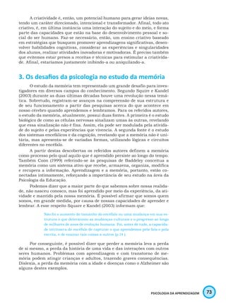 73PSICOLOGIA DA APRENDIZAGEM
A criatividade é, então, um potencial humano para gerar ideias novas,
tendo um caráter direcionado, intencional e transformador. Afinal, todo ato
criativo, é, em última instância uma interação do sujeito e do meio, e forma
parte das capacidades que estão na base do desenvolvimento pessoal e so-
cial do ser humano. Faz-se necessário, então, um ensino criativo baseado
em estratégias que busquem promover aprendizagens significativas, desen-
volver habilidades cognitivas, considerar as experiências e singularidades
dos alunos, realizar atividades inovadoras e motivadoras. É preciso também
que evitemos estar presos a receitas e técnicas para estimular a criativida-
de. Afinal, estaríamos justamente inibindo-a ou aniquilando-a.
3. Os desafios da psicologia no estudo da memória
O estudo da memória tem representado um grande desafio para inves-
tigadores em diversos campos do conhecimento. Segundo Squire e Kandel
(2003) durante as duas últimas décadas houve uma revolução nessa temá-
tica. Sobretudo, registram-se avanços na compreensão de sua estrutura e
de seu funcionamento a partir das pesquisas acerca do que acontece em
nosso cérebro quando aprendemos e lembramos. Para os referidos autores,
o estudo da memória, atualmente, possui duas fontes. A primeira é o estudo
biológico de como as células nervosas sinalizam umas às outras, revelando
que essa sinalização não é fixa. Assim, ela pode ser modulada pela ativida-
de do sujeito e pelas experiências que vivencia. A segunda fonte é o estudo
dos sistemas encefálicos e da cognição, revelando que a memória não é uni-
tária, mas apresenta-se de variadas formas, utilizando lógicas e circuitos
diferentes no encéfalo.
A partir destas descobertas os referidos autores definem a memória
como processo pelo qual aquilo que é aprendido persiste ao longo do tempo.
Também Coon (1999) referindo-se às pesquisas de Baddeley conceitua a
memória como um sistema ativo que recebe, armazena, organiza, modifica
e recupera a informação. Aprendizagem e a memória, portanto, estão co-
nectadas intimamente, reforçando a importância de seu estudo na área da
Psicologia da Educação.
Podemos dizer que a maior parte do que sabemos sobre nossa realida-
de, não nasceu conosco, mas foi aprendido por meio da experiência, da ati-
vidade e mantido pela nossa memória. É possível afirmar que somos quem
somos, em grande medida, por causa de nossas capacidades de aprender e
lembrar. A esse respeito Square e Kandel (2003) informam que:
Não foi o aumento do tamanho do encéfalo ou uma mudança em sua es-
trutura o que determinou as mudanças culturais e o progresso ao longo
de milhares de anos de evolução humana. Foi, antes de tudo, a capacida-
de intrínseca do encéfalo de capturar o que aprendemos pela fala e pela
escrita, e de ensinar tais coisas a outros (p.14 ).
Por conseguinte, é possível dizer que perder a memória leva a perda
de si mesmo, a perda da história de uma vida e das interações com outros
seres humanos. Problemas com aprendizagem e com transtorno de me-
mória podem atingir crianças e adultos, trazendo graves consequências.
Dislexia, a perda da memória com a idade e doenças como o Alzheimer são
alguns destes exemplos.
 
