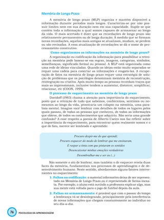 76 PSICOLOGIA DA APRENDIZAGEM
Memória de Longo Prazo
A memória de longo prazo (MLP) organiza e mantém disponível a
informação durante períodos mais longos. Caracteriza-se por não pos-
suir limites nem em sua duração nem em sua capacidade. Supõe-se que
contém toda a informação a qual somos capazes de armazenar ao longo
da vida. O mais acertado é dizer que as recordações de longo prazo são
relativamente permanentes ou de longa duração. À medida que se formam
novas recordações, aquelas mais antigas se atualizam, mudam, se perdem
ou são revisadas. A essa atualização de recordações se dá o nome de pro-
cessamento construtivo.
Como organizamos as informações na memória de longo prazo?
A organização ou codificação da informação para possibilitar a reten-
ção na memória pode basear-se em regras, imagens, categorias, símbolos,
semelhanças, significado formal ou pessoal. A MLP está organizada como
uma rede de ideias vinculadas. Quando as ideias estão muito separadas se
requer uma cadeia para conectar as informações e resgatá-las. A recupe-
ração de fatos na memória de longo prazo requer uma estratégia de solu-
ção de problemas que os psicólogos denominam memória de reconstrução,
reintegração ou criativa. Após muito tempo as pessoas recordam traços que
mais as impressionam, inclusive tendem a aumentar, distorcer, simplificar,
relacionar, etc (COON, 1999).
O processo de esquecimento na memória de longo prazo
Davidoff (1983) chama a atenção para importância do esquecimento,
posto que a retenção de tudo que sabemos, conhecemos, sentimos ou no-
meamos ao longo da vida, provocaria um colapso na memória, uma para-
lisia mental. Imagine você lembrar com detalhes de todos os lugares pelos
quais passou, de todas as pessoas que conheceu, de todas as informações
que obteve, de todos os conhecimentos que adquiriu. Não seria uma grande
confusão? A esse respeito a poesia de Alberto Caeiro nos faz refletir sobre
a importância do esquecimento, para encontrar quem realmente somos e o
que de fato, merece ser lembrado e aprendido:
Procuro despir-me do que aprendi;
Procuro esquecer do modo de lembrar que me ensinaram,
E raspar a tinta com que pintaram os sentidos
Desencaixotar minhas emoções verdadeiras
Desembrulhar-me e ser eu (...)
Não somente o ato de lembrar, mas também o de esquecer revela duas
faces da memória, fundamentais nos processos de aprendizagem e de de-
senvolvimento humano. Neste sentido, abordaremos alguns fatores interve-
nientes no esquecimento:
1. Falhas na codificação: o material informativo deixa de ser represen-
tado na Memória de Longo Prazo ou é representado de forma inexa-
ta. Por exemplo, o aluno está ouvindo a professora explicar algo, mas
sua mente está voltada para o jogo de futebol depois da aula.
2. Falhas no armazenamento: é provável que com o passar do tempo
a lembrança vá se desintegrando, principalmente pela interferência
de novas informações que chegam constantemente ao indivíduo no
seu dia-a-dia.
 