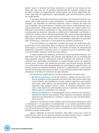78 PSICOLOGIA DA APRENDIZAGEM
mória”, pois é o lembrar de forma consciente o nome de um aluno, de um
filme, de uma rua, etc. É também denominada de memória explícita, por
se referir a todos os fragmentos de conhecimento que fomos adquirindo du-
rante uma vida de experiência e aprendizado, que, potencialmente, podem
ser explicitados.
A memória declarativa funciona articulada com outras formas de me-
mória, não sendo passiva e nem automática. A lembrança de um fato, por
exemplo, vai depender de diferentes fatores; como o número de vezes em
que é repetido, sua importância, a relação com outros conhecimentos que o
sujeito possui etc. Todos esses aspectos influenciam nos modos como a in-
formação é percebida e codificada, ou seja, processada e preparada para ser
armazenada na memória. Quando a codificação é elaborada e profunda, a
memória é melhor. Isso se dá principalmente nos casos em que aprendemos
algo que nos interessa, no qual estamos envolvidos como um todo. Nossos
interesses e preferências, assim como a necessidade específica de aprender
algo, influencia a natureza e a intensidade da memória resultante.
O ato de lembrar vai depender também da parte da lembrança dis-
ponível que serve como pista para as demais; do contexto no qual se deu a
informação a ser buscada, do humor e do estado da mente no momento da
lembrança. Quando o contexto atual é o mesmo no qual se aprendeu algo,
o ato de lembrar acontece de forma mais efetiva.
O esquecimento da memória declarativa ocorre gradativamente, mo-
dificando o que foi aprendido. Isto, porém, não significa que no encéfalo não
haja qualquer traço da informação central. Quando um material é relati-
vamente bem aprendido inicialmente, o esquecimento ocorre ao longo de
muitos anos. Pessoas com memórias precisas, que duram muitas décadas
ou a vida inteira, têm sido apresentadas em investigações significativas. As
atuais teorias da memória também atribuem o esquecimento a uma perda
real da informação após horas ou dias, ou ao enfraquecimento das conexões
sinápticas ocorridas no momento do aprendizado.
Os estudiosos subdividem a memória declarativa em dois tipos:
•	 Memória semântica: no ato de lembrar o sujeito não precisa recor-
dar de qualquer evento passado em particular. Ele precisa saber que
certos objetos são familiares ou que existem algumas associações
entre eles, como odores, um determinado alimento, um restaurante
específico que podem evocar a fome. A memória semântica serve
como uma espécie de enciclopédia mental, contendo conhecimentos
básicos para os indivíduos ou animais.
•	 Memória episódica: é a autobiografia, isto é, refere-se aos aconteci-
mentos da vida de uma pessoa. Essa memória armazena situações
especiais que identificam o tempo e o lugar em que um fato/experi-
ência ocorreu.
Ambas as memórias, acima citadas, são de natureza declarativa, pois
a informação é recuperada conscientemente e os sujeitos percebem estar
acessando as informações armazenadas. Em geral, as recordações episódi-
cas são mais fáceis de esquecer do que as semânticas, pois constantemente
perdemos muita informação.
Agora, voltemos ao teste de memória. Sem olhar outra vez a lista de
palavras que você leu no quadro anterior, ao discutirmos sobre o esqueci-
mento, identifique qual destas palavras não estava na lista:
 