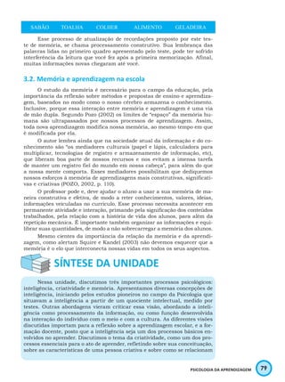 79PSICOLOGIA DA APRENDIZAGEM
SABÃO TOALHA COLHER ALIMENTO GELADEIRA
Esse processo de atualização de recordações proposto por este tes-
te de memória, se chama processamento construtivo. Sua lembrança das
palavras lidas no primeiro quadro apresentado pelo teste, pode ter sofrido
interferência da leitura que você fez após a primeira memorização. Afinal,
muitas informações novas chegaram até você.
3.2. Memória e aprendizagem na escola
O estudo da memória é necessário para o campo da educação, pela
importância da reflexão sobre métodos e propostas de ensino e aprendiza-
gem, baseados no modo como o nosso cérebro armazena o conhecimento.
Inclusive, porque essa interação entre memória e aprendizagem é uma via
de mão dupla. Segundo Pozo (2002) os limites de “espaço” da memória hu-
mana são ultrapassados por nossos processos de aprendizagem. Assim,
toda nova aprendizagem modifica nossa memória, ao mesmo tempo em que
é modificada por ela.
O autor lembra ainda que na sociedade atual da informação e do co-
nhecimento são “os mediadores culturais (papel e lápis, calculadora para
multiplicar, tecnologias de registro e armazenamento de informação, etc),
que liberam boa parte de nossos recursos e nos evitam a imensa tarefa
de manter um registro fiel do mundo em nossa cabeça”, para além do que
a nossa mente comporta. Esses mediadores possibilitam que dediquemos
nossos esforços à memória de aprendizagens mais construtivas, significati-
vas e criativas (POZO, 2002, p. 110).
O professor pode e, deve ajudar o aluno a usar a sua memória de ma-
neira construtiva e efetiva, de modo a reter conhecimentos, valores, ideias,
informações veiculadas no currículo. Esse processo necessita acontecer em
permanente atividade e interação, primando pela significação dos conteúdos
trabalhados, pela relação com a história de vida dos alunos, para além da
repetição mecânica. É importante também organizar as informações e equi-
librar suas quantidades, de modo a não sobrecarregar a memória dos alunos.
Mesmo cientes da importância da relação da memória e da aprendi-
zagem, como alertam Squire e Kandel (2003) não devemos esquecer que a
memória é o elo que interconecta nossas vidas em todos os seus aspectos.
Nessa unidade, discutimos três importantes processos psicológicos:
inteligência, criatividade e memória. Apresentamos diversas concepções de
inteligência, iniciando pelos estudos pioneiros no campo da Psicologia que
situavam a inteligência a partir de um quociente intelectual, medido por
testes. Outras abordagens vieram criticar essa visão, abordando a inteli-
gência como processamento da informação, ou como função desenvolvida
na interação do indivíduo com o meio e com a cultura. As diferentes visões
discutidas importam para a reflexão sobre a aprendizagem escolar, e a for-
mação docente, posto que a inteligência seja um dos processos básicos en-
volvidos no aprender. Discutimos o tema da criatividade, como um dos pro-
cessos essenciais para o ato de aprender, refletindo sobre sua conceituação,
sobre as características de uma pessoa criativa e sobre como se relacionam
 