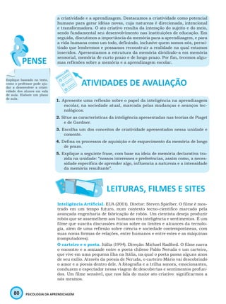 80 PSICOLOGIA DA APRENDIZAGEM
a criatividade e a aprendizagem. Destacamos a criatividade como potencial
humano para gerar idéias novas, cuja natureza é direcionada, intencional
e transformadora. O ato criativo resulta da interação do sujeito e do meio,
sendo fundamental seu desenvolvimento nas instituições de educação. Em
seguida, discutimos a importância da memória para a aprendizagem, e para
a vida humana como um todo, definindo, inclusive quem somos nós, permi-
tindo que lembremos e possamos reconstruir a realidade na qual estamos
inseridos. Apresentamos a estrutura da memória dividindo-a em memória
sensorial, memória de curto prazo e de longo prazo. Por fim, tecemos algu-
mas reflexões sobre a memória e a aprendizagem escolar.
1. Apresente uma reflexão sobre o papel da inteligência na aprendizagem
escolar, na sociedade atual, marcada pelas mudanças e avanços tec-
nológicos.
2. Situe as características da inteligência apresentadas nas teorias de Piaget
e de Gardner.
3. Escolha um dos conceitos de criatividade apresentados nessa unidade e
comente.
4. Defina os processos de aquisição e de esquecimento da memória de longo
de prazo.
5. Explique a seguinte frase, com base na ideia de memória declarativa tra-
zida na unidade: “nossos interesses e preferências, assim como, a neces-
sidade específica de aprender algo, influencia a natureza e a intensidade
da memória resultante”.
Inteligência Artificial. EUA (2001). Diretor: Steven Spielber. O filme é mos-
trado em um tempo futuro, num contexto tecno-científico marcado pela
avançada engenharia de fabricação de robôs. Um cientista deseja produzir
robôs que se assemelhem aos humanos em inteligência e sentimentos. É um
filme que suscita discussões éticas sobre os limites e alcances da tecnolo-
gia, além de uma reflexão sobre ciência e sociedade contemporâneas, com
suas novas formas de relações, entre humanos e entre estes e as máquinas
(computadores).
O carteiro e o poeta. Itália (1994). Direção: Michael Radford. O filme narra
o encontro e a amizade entre o poeta chileno Pablo Neruda e um carteiro,
que vive em uma pequena ilha na Itália, na qual o poeta passa alguns anos
de seu exílio. Através da poesia de Neruda, o carteiro Mário vai descobrindo
o amor e a poesia dentro dele. A fotografia e a trilha sonora, emocionantes,
conduzem o espectador nessa viagem de descobertas e sentimentos profun-
dos. Um filme sensível, que nos fala do maior ato criativo: significarmos a
nós mesmos.
Explique baseado no texto,
como o professor pode aju-
dar a desenvolver a criati-
vidade dos alunos em sala
de aula. Elabore um plano
de aula.
 