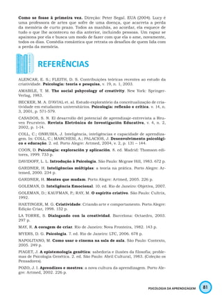 81PSICOLOGIA DA APRENDIZAGEM
Como se fosse à primeira vez. Direção: Peter Segal. EUA (2004). Lucy é
uma professora de artes que sofre de uma doença, que acarreta a perda
da memória de curto prazo. Todos as manhãs, ao acordar, ela esquece de
tudo o que lhe aconteceu no dia anterior, incluindo pessoas. Um rapaz se
apaixona por ela e busca um modo de fazer com que ela o ame, novamente,
todos os dias. Comédia romântica que retrata os desafios de quem lida com
a perda da memória.
ALENCAR, E. S.; FLEITH, D. S. Contribuições teóricas recentes ao estudo da
criatividade. Psicologia: teoria e pesquisa, v. 19, n. 1, 2003.
AMABILE, T. M. The social pshycology of creativity. New York: Springer-
Verlag, 1983.
BECKER, M. A. D’AVIAL et. al. Estudo exploratório da conceitualização de cria-
tividade em estudantes universitários. Psicologia: reflexão e crítica. v. 14, n.
3, 2001, p. 571-579.
CASADOS, S. N. El desarrollo del potencial de aprendizaje-entrevista a Reu-
ven Feurstein. Revista Eletrônica de Investigación Educativa, v. 4, n. 2,
2002, p. 1-14.
COLL, C.; ONRUBIA, J. Inteligência, inteligências e capacidade de aprendiza-
gem. In: COLL, C.; MARCHESI, A.; PALACIOS, J. Desenvolvimento psicológi-
co e educação. 2. ed. Porto Alegre: Artmed, 2004, v. 2, p. 131 – 144.
COON, D. Psicologia: exploración y aplicación. 8. ed. Madrid: Thomson edi-
tores, 1999. 733 p.
DAVIDOFF, L. L. Introdução à Psicologia. São Paulo: Mcgraw Hill, 1983. 672 p.
GARDNER, H. Inteligências múltiplas: a teoria na prática. Porto Alegre: Ar-
temed, 2000. 234 p.
GARDNER, H. Mentes que mudam. Porto Alegre: Artmed, 2005. 226 p.
GOLEMAN, D. Inteligência Emocional. 10. ed. Rio de Janeiro: Objetiva, 2007.
GOLEMAN, D.; KAUFMAN, P.; RAY, M. O espírito criativo. São Paulo: Cultrix,
1992.
HAETINGER, M. G. Criatividade: Criando arte e comportamento. Porto Alegre:
Edição Criar, 1998. 152 p.
LA TORRE, S. Dialogando con la creatividad. Barcelona: Octaedro, 2003.
297 p.
MAY, R. A coragem de criar. Rio de Janeiro: Nova Fronteira, 1982. 143 p.
MYERS, D. G. Psicologia. 7. ed. Rio de Janeiro: LTC, 2006. 678 p.
NAPOLITANO, M. Como usar o cinema na sala de aula. São Paulo: Contexto,
2005. 249 p.
PIAGET, J. A epistemologia genética: sabedoria e ilusões da filosofia; proble-
mas de Psicologia Genética. 2. ed. São Paulo: Abril Cultural, 1983. (Coleção os
Pensadores).
POZO, J. I. Aprendizes e mestres: a nova cultura da aprendizagem. Porto Ale-
gre: Artmed, 2002. 226 p.
 