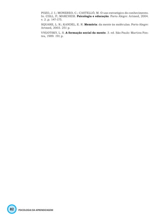 82 PSICOLOGIA DA APRENDIZAGEM
POZO, J. I.; MONEREO, C.; CASTELLÓ, M. O uso estratégico do conhecimento.
In. COLL, P.; MARCHESI. Psicologia e educação. Porto Alegre: Artmed, 2004.
v. 2 ,p. 147-175.
SQUARE, L. R.; KANDEL, E. R. Memória: da mente às moléculas. Porto Alegre:
Artmed, 2003. 251 p.
VYGOTSKY, L. S. A formação social da mente. 3. ed. São Paulo: Martins Fon-
tes, 1989. 191 p.
 