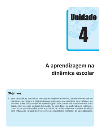 4
Unidade
A aprendizagem na
dinâmica escolar
Objetivos:
•	 Esta unidade irá discutir os desafios do aprender na escola, em uma sociedade em
constante movimento e transformação, enfocando as temáticas da avaliação, do
fracasso e das dificuldades de aprendizagem. Tais temas são entendidos em uma
perspectiva histórico-cultural de sujeito e de sociedade, na qual o aluno é entendido
como ser de possibilidades, autor e produtor de conhecimentos e relações. Também
será enfatizado o papel do professor como importante mediador da aprendizagem.
 