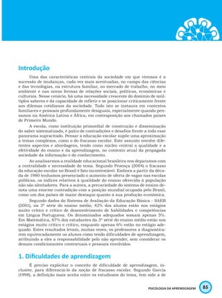 85PSICOLOGIA DA APRENDIZAGEM
Introdução
Uma das características centrais da sociedade em que vivemos é a
sucessão de mudanças, cada vez mais acentuadas, no campo das ciências
e das tecnologias, na estrutura familiar, no mercado de trabalho, no meio
ambiente e nas novas formas de relações sociais, políticas, econômicas e
culturais. Nesse cenário, há uma necessidade crescente do domínio de múl-
tiplos saberes e da capacidade de refletir e se posicionar criticamente frente
aos dilemas cotidianos da sociedade. Tudo isto se instaura em contextos
familiares e pessoais profundamente desiguais, especialmente quando pen-
samos na América Latina e África, em contraposição aos chamados países
de Primeiro Mundo.
A escola, como instituição primordial de construção e disseminação
do saber sistematizado, é palco de contradições e desafios frente a todo esse
panorama supracitado. Pensar a educação escolar supõe uma aproximação
a temas complexos, como o do fracasso escolar. Este assunto envolve dife-
rentes aspectos e abordagens, tendo como núcleo central a qualidade e a
efetividade do ensino e da aprendizagem, no contexto atual da propagada
sociedade da informação e do conhecimento.
Ao analisarmos a realidade educacional brasileira nos deparamos com
a centralidade e necessidade do tema. Segundo Proença (2004) o fracasso
da educação escolar no Brasil é fato incontestável. Embora a partir da déca-
da de 1980 tenhamos presenciado o aumento de oferta de vagas nas escolas
públicas, os índices relativos à qualidade do ensino oferecida à população
não são alentadores. Para a autora, a precariedade do sistema de ensino de-
nota uma enorme contradição com a posição mundial ocupada pelo Brasil,
como um dos países de maior destaque quanto à sua produção econômica.
Segundo dados do Sistema de Avaliação da Educação Básica - SAEB
(2001), na 3ª série do ensino médio, 42% dos alunos estão nos estágios
muito crítico e crítico de desenvolvimento de habilidades e competências
em Língua Portuguesa. Os denominados adequados somam apenas 5%.
Em Matemática, 67% dos estudantes da 3ª série do ensino médio estão nos
estágios muito crítico e crítico, enquanto apenas 6% estão no estágio ade-
quado. Estes resultados levam, muitas vezes, os professores a diagnostica-
rem equivocadamente os alunos como tendo dificuldades de aprendizagem,
atribuindo a eles a responsabilidade pelo não aprender, sem considerar os
demais condicionantes contextuais e pessoais envolvidos.
1. Dificuldades de aprendizagem
É preciso explicitar o conceito de dificuldade de aprendizagem, in-
clusive, para diferenciá-lo da noção de fracasso escolar. Segundo García
(1998), a definição mais aceita entre os estudiosos do tema, tem sido a de
 