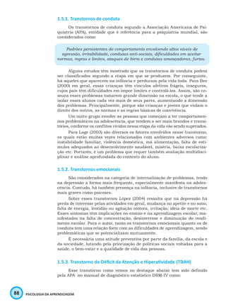 88 PSICOLOGIA DA APRENDIZAGEM
1.5.1. Transtornos de conduta
Os transtornos de conduta segundo a Associação Americana de Psi-
quiatria (APA), entidade que é referência para a psiquiatria mundial, são
considerados como:
Padrões persistentes de comportamento envolvendo altos níveis de
agressão, irritabilidade, condutas anti-sociais, dificuldades em aceitar
normas, regras e limites, ataques de birra e condutas ameaçadoras, furtos.
Alguns estudos têm mostrado que os transtornos de conduta podem
ser classificados segundo a etapa em que se produzem. Por conseguinte,
há aqueles que aparecem na infância e perduram pela vida toda. Para Bee
(2000) em geral, essas crianças têm vínculos afetivos frágeis, inseguros,
cujos pais têm dificuldades em impor limites e controlá-los. Assim, são co-
muns esses problemas tomarem grande dimensão na escola, o que tende a
isolar esses alunos cada vez mais de seus pares, aumentando a dimensão
dos problemas. Principalmente, porque são crianças e jovens que violam o
direito dos outros, as normas e as regras básicas de convivência.
Um outro grupo envolve as pessoas que começam a ter comportamen-
nos problemáticos na adolescência, que tendem a ser mais brandos e transi-
tórios, conforme os conflitos vividos nessa etapa da vida vão sendo superados.
Para Lage (2003) são diversos os fatores envolvidos nesse transtorno,
os quais estão muitas vezes relacionados com ambientes adversos como:
instabilidade familiar, violência doméstica, má alimentação, falta de estí-
mulos adequados ao desenvolvimento saudável, miséria, baixa escolariza-
ção etc. Portanto, é um problema que requer também avaliação multidisci-
plinar e análise aprofundada do contexto do aluno.
1.5.2. Transtornos emocionais
São considerados na categoria de internalização de problemas, tendo
na depressão a forma mais frequente, especialmente manifesta na adoles-
cência. Contudo, há também presença na infância, inclusive de transtornos
mais graves como psicoses.
Sobre esses transtornos López (2004) ressalta que na depressão há
perda de interesse pelas atividades em geral, mudança no apetite e no sono,
falta de energia, lentidão ou agitação motora, irritação, ideia de morte etc.
Esses sintomas têm implicações no ensino e na aprendizagem escolar, ma-
nifestados na falta de concentração, desinteresse e diminuição do rendi-
mento escolar. Para o autor, tanto os transtornos emocionais quanto os de
conduta tem uma relação forte com as dificuldades de aprendizagem, sendo
problemáticas que se potencializam mutuamente.
É necessária uma atitude preventiva por parte da família, da escola e
da sociedade, lutando pela priorização de políticas sociais voltadas para a
saúde, o bem-estar e a qualidade de vida das pessoas.
1.5.3. Transtorno do Déficit da Atenção e Hiperatividade (TDAH)
Esse transtorno como vemos no destaque abaixo tem sido definido
pela APA no manual de diagnóstico estatístico DSM-IV como:
 