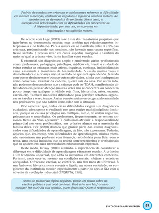 89PSICOLOGIA DA APRENDIZAGEM
Padrão de conduta em crianças e adolescentes referente a dificuldade
em manter a atenção, controlar os impulsos e regular a conduta motora, de
acordo com as demandas do ambiente. Neste caso, a
atenção está relacionada com as dificuldades em concentrar-se.
A hiperatividade, por sua vez, se expressa na
inquietação e na agitação motora.
De acordo com Lage (2003) esse é um dos transtornos psíquicos que
interferem no desempenho escolar, mas também nos relacionamentos in-
terpessoais e no trabalho. Para a autora ele se manifesta entre 3 e 5% das
crianças, predominando nos meninos, não havendo uma causa específica.
Nesse sentido, é preciso levar em conta aspectos biológicos e também do
meio no qual a criança vive, tanto familiar como escolar.
É essencial um diagnóstico amplo e envolvendo vários profissionais
como: professores, pedagogos, psicólogos, médicos etc, tendo o cuidado de
evitar rotular as crianças mais ativas, inquietas, curiosas, indisciplinadas
como possuindo o transtorno de hiperatividade. A escola muitas vezes é
desmotivadora e a criança não vê sentido no que está aprendendo, fazendo
com que se desinteresse e busque outras atividades, ainda que inadequadas
como conversas, levantar da cadeira, querer sair da sala. Por outro lado,
não podemos desconsiderar que a criança pode ter TDAH, manifestando di-
ficuldades em prestar atenção (muitas vezes não se concentra ou concentra
pouco tempo em qualquer atividade seja filme, historinha, artes, esporte,
escrita etc). Também manifesta dificuldade para perceber detalhes, organi-
zar as tarefas e o seu tempo. Assim comete muitos erros, gerando ansiedade
nos professores que não sabem como lidar com a situação.
Vale salientar que, todas estas dificuldades exigem um diagnóstico
cuidadoso, abrangente e, realizado por uma equipe multidisciplinar. Inclu-
sive, porque as causas (etiologia) são múltiplas, isto é, de ordem cognitiva,
psicomotora e neurológica. Os professores, frequentemente, se sentem an-
siosos frente ao “não aprender”, e costumam atribuir a responsabilidade
primordial por essa problemática, aos próprios alunos ou a ausência da
família deles. Bee (2000) destaca que grande parte dos alunos diagnosti-
cados com dificuldades de aprendizagem, de fato, não a possuem. Todavia,
aqueles que, realmente, têm dificuldades de aprendizagem, muitas vezes,
não encontram um professor com formação satisfatória para lidar com o
tema, uma escola inclusiva que os receba sem preconceitos e profissionais
que os ajudem em suas necessidades educacionais especiais.
Deste modo, Grisay (2004) sublinha a importância de considerar a
diferença entre dificuldade de aprendizagem e fracasso escolar. A primeira
é um fenômeno universal, que afeta os indivíduos em diferentes contextos.
Portanto, pode ocorrer, mesmo em condições sociais, afetivas e escolares
adequadas. O fracasso escolar, ao contrário, não tem nada de universal. É
um fenômeno historicamente recente e ligado, em nossa sociedade, ao sur-
gimento da instituição escolar, especialmente a partir do século XIX com o
advento da revolução industrial (ENGUITA, 1989).
Antes de passar ao tópico seguinte, pense um pouco sobre as
escolas públicas que você conhece. Você acha que há fracasso
escolar? Por que? Na sua opinião, quem fracassa? Quem é responsável?
 