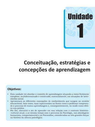 Unidade
Objetivos:
•	 Esta unidade irá abordar o conceito de aprendizagem situando-a como fenômeno
complexo, multideterminado e construído, essencialmente, em situações de inter-
câmbio social.
•	 Apresentará as diferentes concepções de conhecimento que surgem no cenário
educacional, bem como, suas repercussões na forma como o professor compreen-
de o processo de ensino-aprendizagem e, consequentemente, no modo como efeti-
va sua prática.
•	 Por fim, discutirá o ato de aprender em sua relação com o contexto histórico-
-cultural atual, e ao mesmo tempo com o percurso da Psicologia, nas abordagens
humanista, comportamental e na Psicanálise, consideradas as três grandes forças
na história da ciência psicológica.
1
Conceituação, estratégias e
concepções de aprendizagem
 